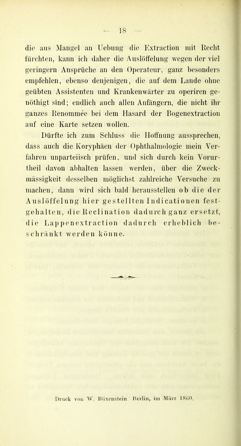 IS die aus Mangel an Uebung die Extraction mit Recht fürchten, kann ich daher die Auslöffelung wegen der viel geringem Ansprüche an den Operateur, ganz besonders empfehlen, ebenso denjenigen, die auf dem Lande ohne geübten Assistenten und Krankenwärter zu operiren ge- nöthigt sind; endlich auch allen Anfängern, die nicht ihr ganzes Renommee bei dem Hasard der Bogenextraction auf eine Karte setzen wollen. Dürfte ich zum Schluss die Hoffnung aussprechen, dass auch die Koryphäen der Ophthalmologie mein Ver- fahren unparteiisch prüfen, und sich durch kein Vorur- tlieil davon abhalten lassen werden, über die Zweck- mässigkeit desselben möglichst zahlreiche Versuche zu machen, dann wird sich bald herausstellen ob die der Auslöffelung hier gestellten Indicationen fest- gehalten, die Reclination dadurch ganz ersetzt, die Lappenextraction dadurch erheblich be- schränkt werden könne. Druck vnn W. Iliixenstein Hevlin, im März 1800.