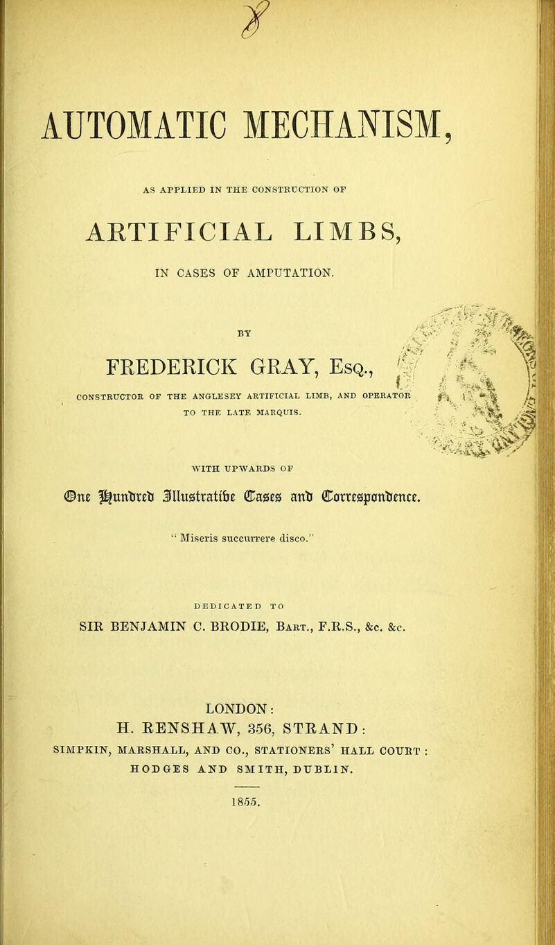 AUTOMATIC MECHANISM AS APPLIED IN THE CONSTRUCTION OF ARTIFICIAL LIMBS, IN CASES OF AMPUTATION. FREDERICK GRAY, Esq., ’ CONSTRUCTOR OF THE ANGLESEY ARTIFICIAL LIMB, AND OPERATOR jt?s . •» ft A v, / !&*t I TO THE LATE MARQUIS. AVITH UPWARDS OF ©ne $|untfreti 3llu0trattbe ©ages anli ©orrespontience. “ Miseris succurrere disco.' DEDICATED TO SIR BENJAMIN C. BRODIE, Bart., F.R.S., &c. &c. LONDON: H. EENSHAW, 356, STRAND: SIMPKIN, MARSHALL, AND CO., STATIONERS’ HALL COURT HODGES AND SMITH, DUBLIN. 1855.