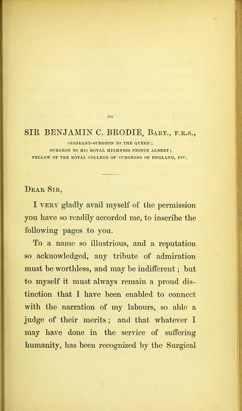 TO SIR BENJAMIN C. BRODIE, Bart., f.r.s., SERJEANT-SURGEON TO THE QUEEN ; SURGEON TO HIS ROYAL HIGHNESS PRINCE ALBERT ; FELLOW OF THE ROYAL COLLEGE OF SURGEONS OF ENGLAND, ETC. Bear Sir, I very gladly avail myself of the permission you have so readily accorded me, to inscribe the following pages to you. To a name so illustrious, and a reputation so acknowledged, any tribute of admiration must he worthless, and may he indifferent; but to myself it must always remain a proud dis- tinction that I have been enabled to connect with the narration of my labours, so able a judge of their merits ; and that whatever I may have done in the service of suffering humanity, has been recognized by the Surgical