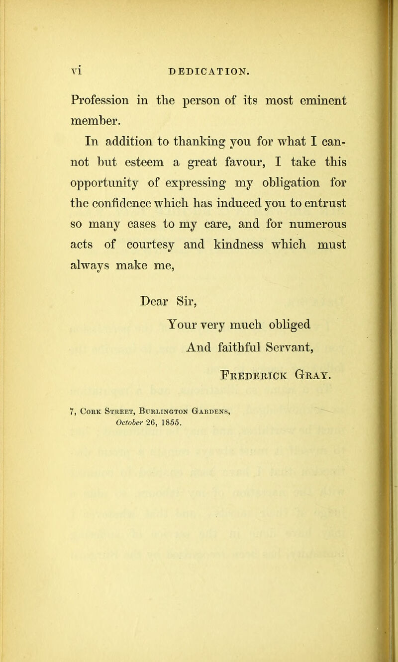 VI DEDICATION. Profession in the person of its most eminent member. In addition to thanking you for what I can- not hut esteem a great favour, I take this opportunity of expressing my obligation for the confidence which has induced you to entrust so many cases to my care, and for numerous acts of courtesy and kindness which must always make me, Dear Sir, Your very much obliged And faithful Servant, Frederick Gray. 7, Cork Street, Burlington Gardens, October 26, 1865.