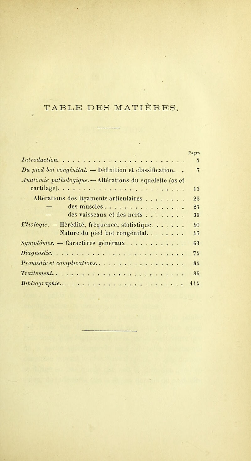 TABLE DES MATIÈRES. Pages Introduction 1 Du pied bot congénital. — Définition et classification. . . 7 Anatomie pathologique. — Altérations du squelette (os et cartilage) 13 Altérations des ligaments articulaires 25 — des muscles 27 des vaisseaux et des nerfs . 39 Etiologie. — Hérédité, fréquence, statistique 40 Nature du pied bot congénital 45 Symptômes. — Caractères généraux 63 Diagnostic 74 Pronostic et complications 84 Traitement 86 Bibliographie 1(4