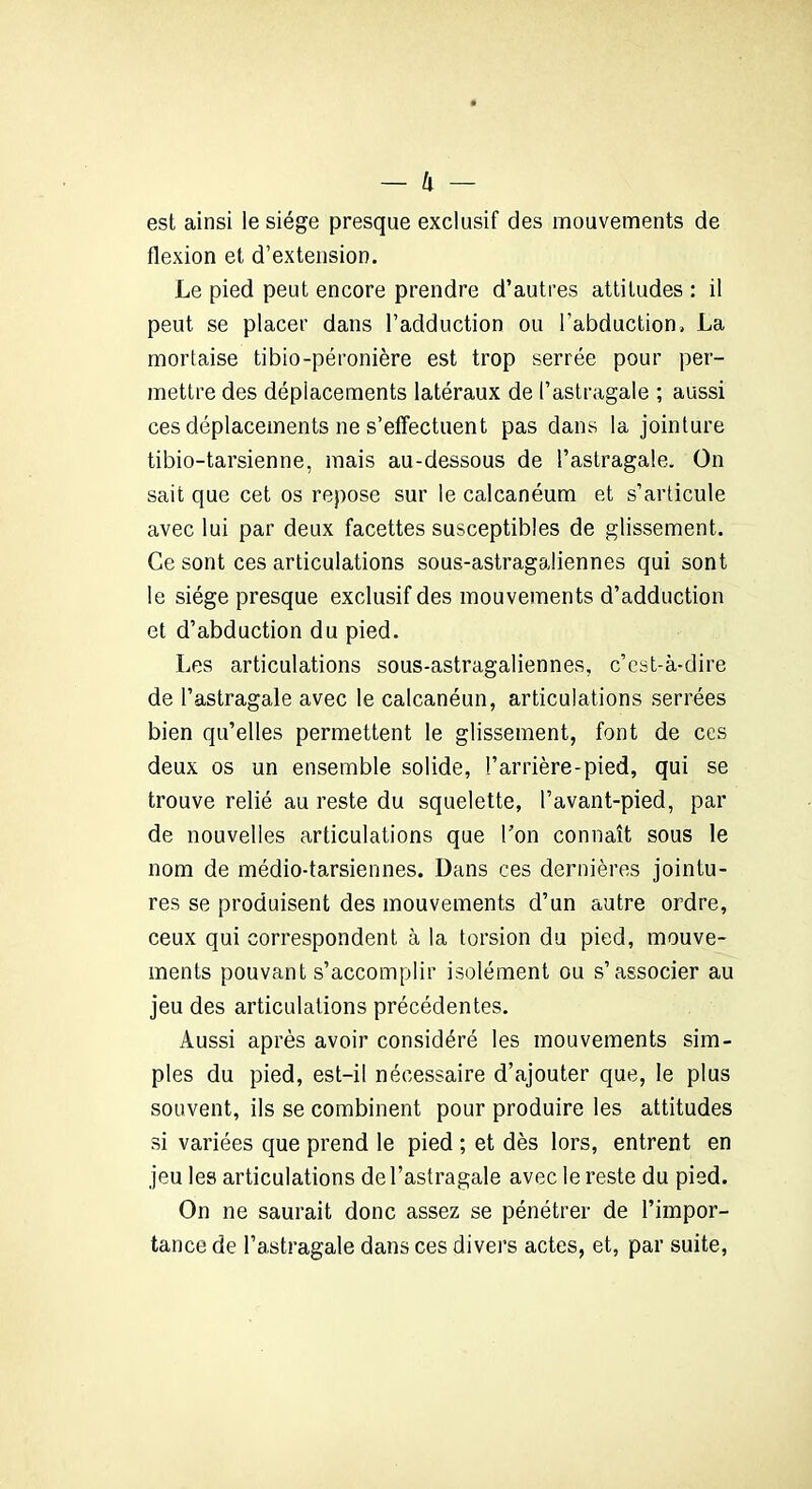 est ainsi le siège presque exclusif des mouvements de flexion et d’extension. Le pied peut encore prendre d’autres attitudes : il peut se placer dans l’adduction ou l’abduction, La mortaise tibio-péronière est trop serrée pour per- mettre des déplacements latéraux de l’astragale ; aussi ces déplacements ne s’effectuent pas dans la jointure tibio-tarsienne, mais au-dessous de l’astragale. On sait que cet os repose sur le calcanéum et s’articule avec lui par deux facettes susceptibles de glissement. Ce sont ces articulations sous-astragaliennes qui sont le siège presque exclusif des mouvements d’adduction et d’abduction du pied. Les articulations sous-astragaliennes, c’est-à-dire de l’astragale avec le calcanéun, articulations serrées bien qu’elles permettent le glissement, font de ces deux os un ensemble solide, l’arrière-pied, qui se trouve relié au reste du squelette, l’avant-pied, par de nouvelles articulations que Ton connaît sous le nom de médio-tarsiennes. Dans ces dernières jointu- res se produisent des mouvements d’un autre ordre, ceux qui correspondent à la torsion du pied, mouve- ments pouvant s’accomplir isolément ou s’associer au jeu des articulations précédentes. Aussi après avoir considéré les mouvements sim- ples du pied, est-il nécessaire d’ajouter que, le plus souvent, ils se combinent pour produire les attitudes si variées que prend le pied ; et dès lors, entrent en jeu les articulations de l’astragale avec le reste du pied. On ne saurait donc assez se pénétrer de l’impor- tance de l’astragale dans ces divers actes, et, par suite,