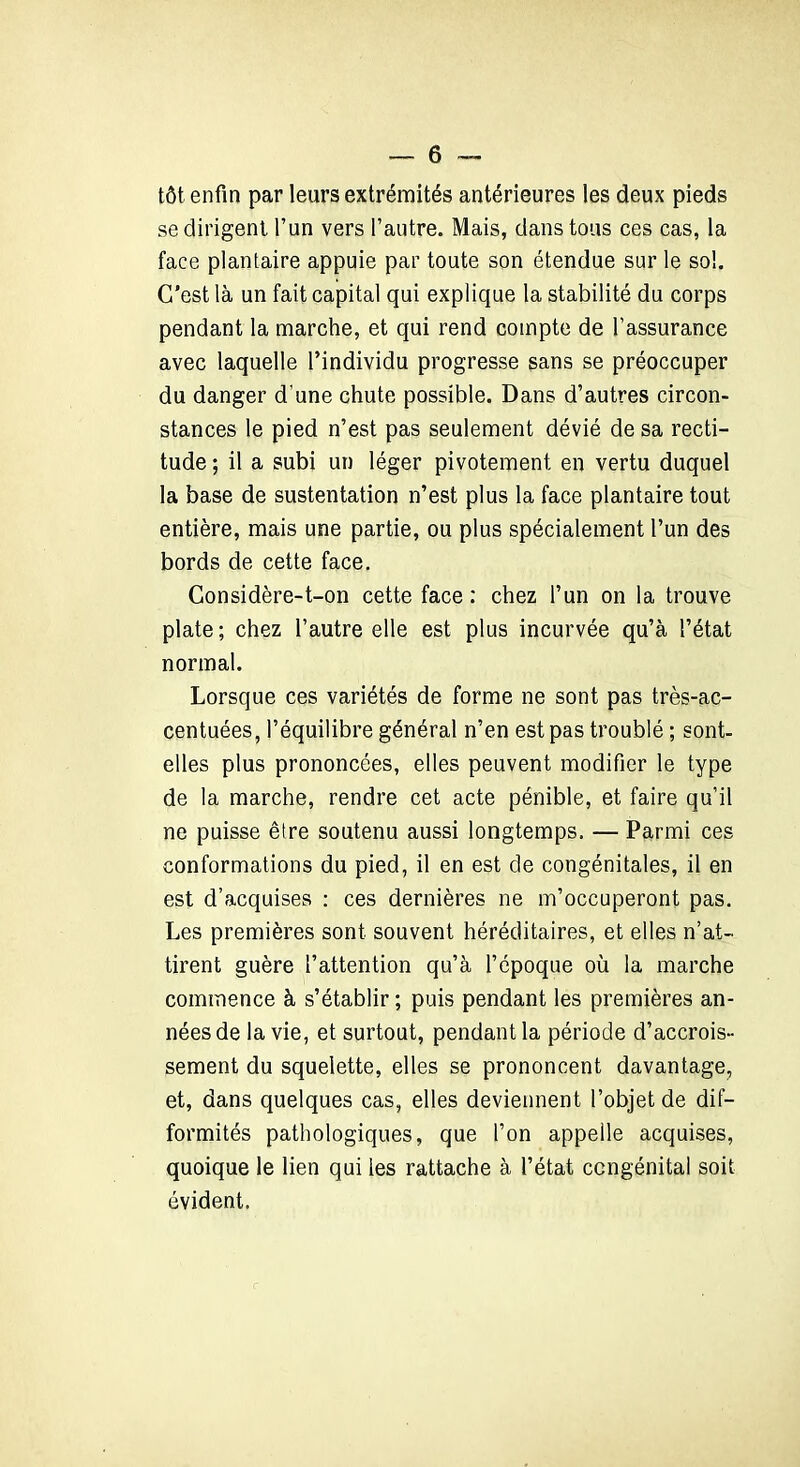 tôt enfin par leurs extrémités antérieures les deux pieds se dirigent l’un vers l’autre. Mais, dans tous ces cas, la face plantaire appuie par toute son étendue sur le sol. C’est là un fait capital qui explique la stabilité du corps pendant la marche, et qui rend compte de l’assurance avec laquelle l’individu progresse sans se préoccuper du danger d’une chute possible. Dans d’autres circon- stances le pied n’est pas seulement dévié de sa recti- tude ; il a subi un léger pivotement en vertu duquel la base de sustentation n’est plus la face plantaire tout entière, mais une partie, ou plus spécialement l’un des bords de cette face. Considère-t-on cette face : chez l’un on la trouve plate; chez l’autre elle est plus incurvée qu’à l’état normal. Lorsque ces variétés de forme ne sont pas très-ac- centuées, l’équilibre général n’en est pas troublé ; sont- elles plus prononcées, elles peuvent modifier le type de la marche, rendre cet acte pénible, et faire qu’il ne puisse être soutenu aussi longtemps. — Parmi ces conformations du pied, il en est de congénitales, il en est d’acquises : ces dernières ne m’occuperont pas. Les premières sont souvent héréditaires, et elles n’at- tirent guère l’attention qu’à l’époque où la marche commence à s’établir ; puis pendant les premières an- nées de la vie, et surtout, pendant la période d’accrois- sement du squelette, elles se prononcent davantage, et, dans quelques cas, elles deviennent l’objet de dif- formités pathologiques, que l’on appelle acquises, quoique le lien qui les rattache à l’état congénital soit évident.