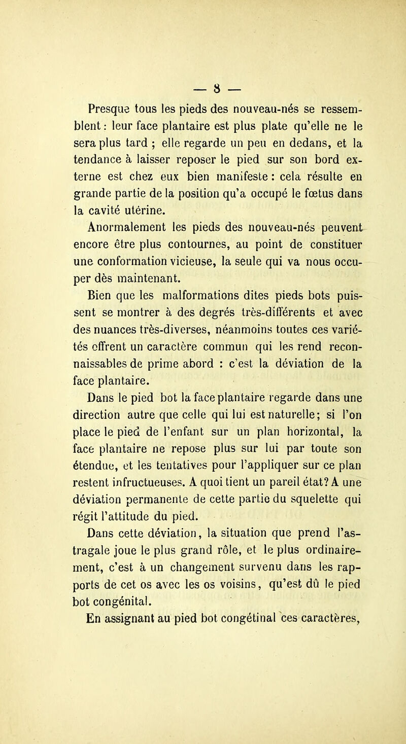 Presque tous les pieds des nouveau-nés se ressem- blent : leur face plantaire est plus plate qu’elle ne le sera plus tard ; elle regarde un peu en dedans, et la tendance à laisser reposer le pied sur son bord ex- terne est chez eux bien manifeste : cela résulte en grande partie de la position qu’a occupé le fœtus dans la cavité utérine. Anormalement les pieds des nouveau-nés peuvent encore être plus contournes, au point de constituer une conformation vicieuse, la seule qui va nous occu- per dès maintenant. Bien que les malformations dites pieds bots puis- sent se montrer à des degrés très-différents et avec des nuances très-diverses, néanmoins toutes ces varié- tés offrent un caractère commun qui les rend recon- naissables de prime abord : c’est la déviation de la face plantaire. Dans le pied bot la face plantaire regarde dans une direction autre que celle qui lui est naturelle; si l’on place le pied de l’enfant sur un plan horizontal, la face plantaire ne repose plus sur lui par toute son étendue, et les tentatives pour l’appliquer sur ce plan restent infructueuses. A quoi tient un pareil état? A une déviation permanente de cette partie du squelette qui régit l’attitude du pied. Dans cette déviation, la situation que prend l’as- tragale joue le plus grand rôle, et le plus ordinaire- ment, c’est à un changement survenu dans les rap- ports de cet os avec les os voisins, qu’est dû le pied bot congénital. En assignant au pied bot congétinal ces caractères,