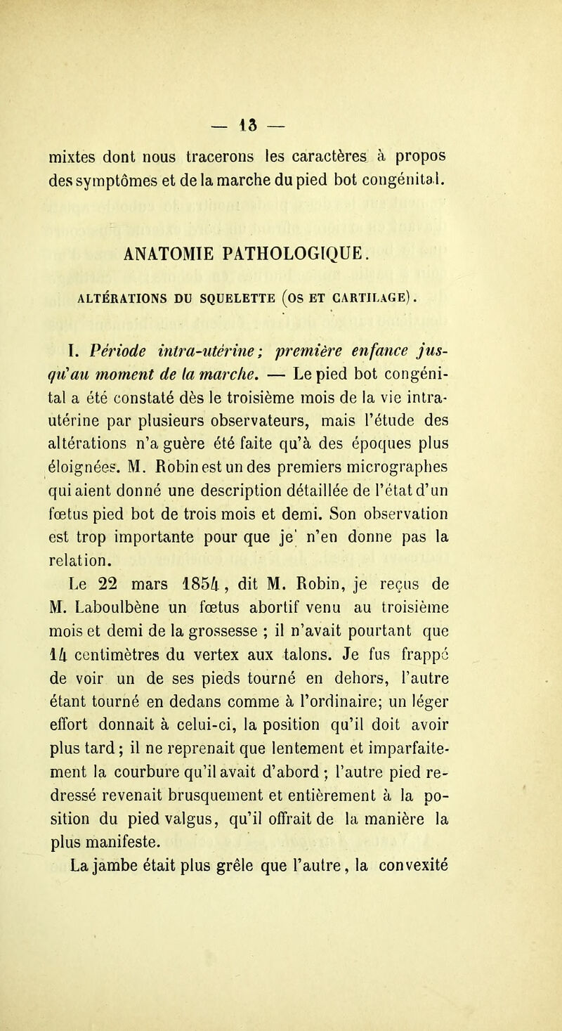 mixtes dont nous tracerons les caractères à propos des symptômes et de la marche du pied bot congénita l. ANATOMIE PATHOLOGIQUE. ALTÉRATIONS DU SQUELETTE (OS ET CARTILAGE). I. Période intra-utérine; première enfance jus- qu'au moment de la marche. — Le pied bot congéni- tal a été constaté dès le troisième mois de la vie intra- utérine par plusieurs observateurs, mais l’étude des altérations n’a guère été faite qu’à des époques plus éloignées. M. Robin est un des premiers micrographes qui aient donné une description détaillée de l’état d’un fœtus pied bot de trois mois et demi. Son observation est trop importante pour que je' n’en donne pas la relation. Le 22 mars 185A, dit M. Robin, je reçus de M. Laboulbène un fœtus abortif venu au troisième mois et demi de la grossesse ; il n’avait pourtant que 1 h centimètres du vertex aux talons. Je fus frappé de voir un de ses pieds tourné en dehors, l’autre étant tourné en dedans comme à l’ordinaire; un léger effort donnait à celui-ci, la position qu’il doit avoir plus tard ; il ne reprenait que lentement et imparfaite- ment la courbure qu’il avait d’abord ; l’autre pied re- dressé revenait brusquement et entièrement à la po- sition du piedvalgus, qu’il offrait de la manière la plus manifeste. La jambe était plus grêle que l’autre, la convexité