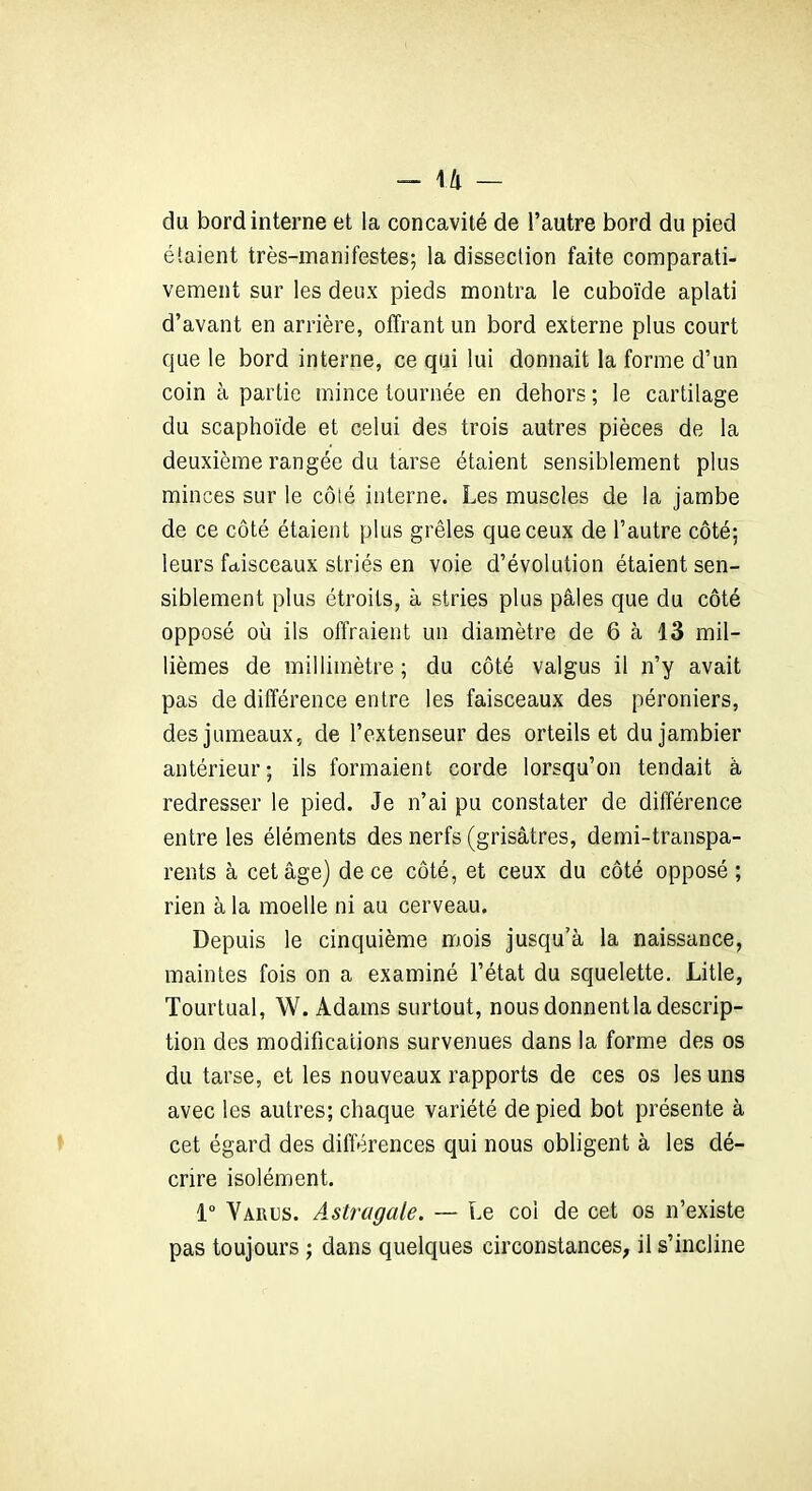 - 11 — du bord interne et la concavité de l’autre bord du pied élaient très-manifestes; la dissection faite comparati- vement sur les deux pieds montra le cuboïde aplati d’avant en arrière, offrant un bord externe plus court que le bord interne, ce qui lui donnait la forme d’un coin à partie mince tournée en dehors ; le cartilage du scaphoïde et celui des trois autres pièces de la deuxième rangée du tarse étaient sensiblement plus minces sur le côté interne. Les muscles de la jambe de ce côté étaient plus grêles que ceux de l’autre côté; leurs faisceaux striés en voie d’évolution étaient sen- siblement plus étroits, à stries plus pâles que du côté opposé où ils offraient un diamètre de 6 à 13 mil- lièmes de millimètre ; du côté valgus il n’y avait pas de différence entre les faisceaux des péroniers, des jumeaux, de l’extenseur des orteils et dujambier antérieur; ils formaient corde lorsqu’on tendait à redresser le pied. Je n’ai pu constater de différence entre les éléments des nerfs (grisâtres, demi-transpa- rents à cet âge) de ce côté, et ceux du côté opposé ; rien à la moelle ni au cerveau. Depuis le cinquième mois jusqu’à la naissance, maintes fois on a examiné l’état du squelette. Litle, Tourtual, W. Adams surtout, nous donnent la descrip- tion des modifications survenues dans la forme des os du tarse, et les nouveaux rapports de ces os les uns avec les autres; chaque variété de pied bot présente à cet égard des différences qui nous obligent à les dé- crire isolément. 1° Vaiujs. Astragale. — Le col de cet os n’existe pas toujours ; dans quelques circonstances, il s’incline