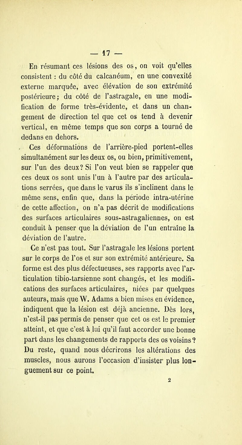 En résumant ces lésions des os, on voit qu’elles consistent : du côté du calcanéum, en une convexité externe marquée, avec élévation de son extrémité postérieure; du côté de l’astragale, en une modi- fication de forme très-évidente, et dans un chan- gement de direction tel que cet os tend à devenir vertical, en même temps que son corps a tourné de dedans en dehors. Ces déformations de l’arrière-pied portent-elles simultanément sur les deux os, ou bien, primitivement, sur l’un des deux? Si l’on veut bien se rappeler que ces deux os sont unis l’un à l’autre par des articula- tions serrées, que dans le varus ils s’inclinent dans le même sens, enfin que, dans la période intra-utérine de cette affection, on n’a pas décrit de modifications des surfaces articulaires sous-astragaliennes, on est conduit à penser que la déviation de l’un entraîne la déviation de l’autre. Ce n’est pas tout. Sur l’astragale les lésions portent sur le corps de l’os et sur son extrémité antérieure. Sa forme est des plus défectueuses, ses rapports avec l’ar- ticulation tibio-tarsienne sont changés, et les modifi- cations des surfaces articulaires, niées par quelques auteurs, mais que W. Adams a bien mises en évidence, indiquent que la lésion est déjà ancienne. Dès lors, n’est-il pas permis de penser que cet os est le premier atteint, et que c’est à lui qu’il faut accorder une bonne part dans les changements de rapports des os voisins? Du reste, quand nous décrirons les altérations des muscles, nous aurons l’occasion d’insister plus lon- guement sur ce point. 2