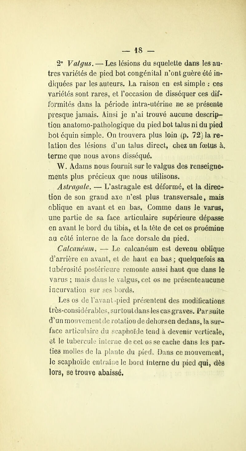 2° Vaigus. — Les lésions du squelette dans les au- tres variétés de pied bot congénital n’ont guère été in- diquées par les auteurs. La raison en est simple : ces variétés sont rares, et l’occasion de disséquer ces dif- formités dans la période intra-utérine ne se présente presque jamais. Ainsi je n’ai trouvé aucune descrip- tion anatomo-pathologique du pied bot talus ni du pied bot équin simple. On trouvera plus loin (p. 72) la re- lation des lésions d’un talus direct, chez un fœtus à, terme que nous avons disséqué. W. Adams nous fournit sur le valgus des renseigne- ments plus précieux que nous utilisons. Astragale. — L’astragale est déformé, et la direc- tion de son grand axe n’est plus transversale, mais oblique en avant et en bas. Comme dans le varus, une partie de sa face articulaire supérieure dépasse en avant le bord du tibia, et la tête de cet os proémine au côté interne de la face dorsale du pied. Calcanéum. — Le calcanéum est devenu oblique d’arrière en avant, et de haut en bas ; quelquefois sa tubérosité postérieure remonte aussi haut que dans le varus ; mais dans le valgus, cet os ne présente aucune incurvation sur ses bords. Les os de l’avant-pied présentent des modifications très-considérables, sur tout dans les cas graves. Par suite d’un mouvement de rotation de dehors en dedans, la sur- face articulaire du scaphoïde tend à devenir verticale, et le tubercule interne de cet os se cache dans les par- ties molles de la plante du pied. Dans ce mouvement, le scaphoïde entraîne le bord interne du pied qui, dès lors, se trouve abaissé.