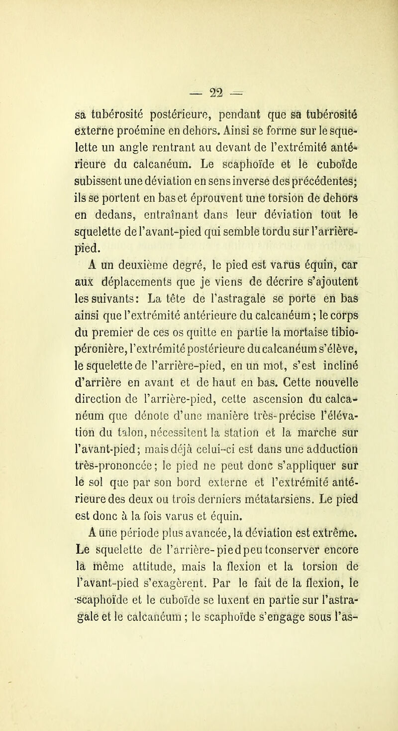 sa tubérosité postérieure, pendant que sa tubérosité externe proémine en dehors. Ainsi se forme sur le sque- lette un angle rentrant au devant de l’extrémité anté- rieure du calcanéum. Le scaphoïde et le cuboïde subissent une déviation en sens inverse des précédentes; ils se portent en bas et éprouvent une torsion de dehors en dedans, entraînant dans leur déviation tout le squelette de l’avant-pied qui semble tordu sur l’arrière- pied. A un deuxième degré, le pied est varus équin, car aux déplacements que je viens de décrire s’ajoutent les suivants: La tête de l’astragale se porte en bas ainsi que l’extrémité antérieure du calcanéum ; le corps du premier de ces os quitte en partie la mortaise tibio- péronière, l’extrémité postérieure du calcanéum s’élève, le squelette de barrière-pied, en un mot, s’est incliné d’arrière en avant et de haut en bas. Cette nouvelle direction de l’arrière-pied, cette ascension du calca- néum que dénote d’une manière très-précise l’éléva- tion du talon, nécessitent la station et la marche sur l’avant-pied; mais déjà celui-ci est dans une adduction très-prononcée ; le pied ne peut donc s’appliquer sur le sol que par son bord externe et l’extrémité anté- rieure des deux ou trois derniers métatarsiens. Le pied est donc à la fois varus et équin. A une période plus avancée, la déviation est extrême. Le squelette de l’arrière-pied peu tconserver encore là même attitude, mais la flexion et la torsion de l’avant-pied s’exagèrent. Par le fait de la flexion, le •scaphoïde et le cuboïde se luxent en partie sur l’astra- gale et le calcanéum ; le scaphoïde s’engage sous l’as-