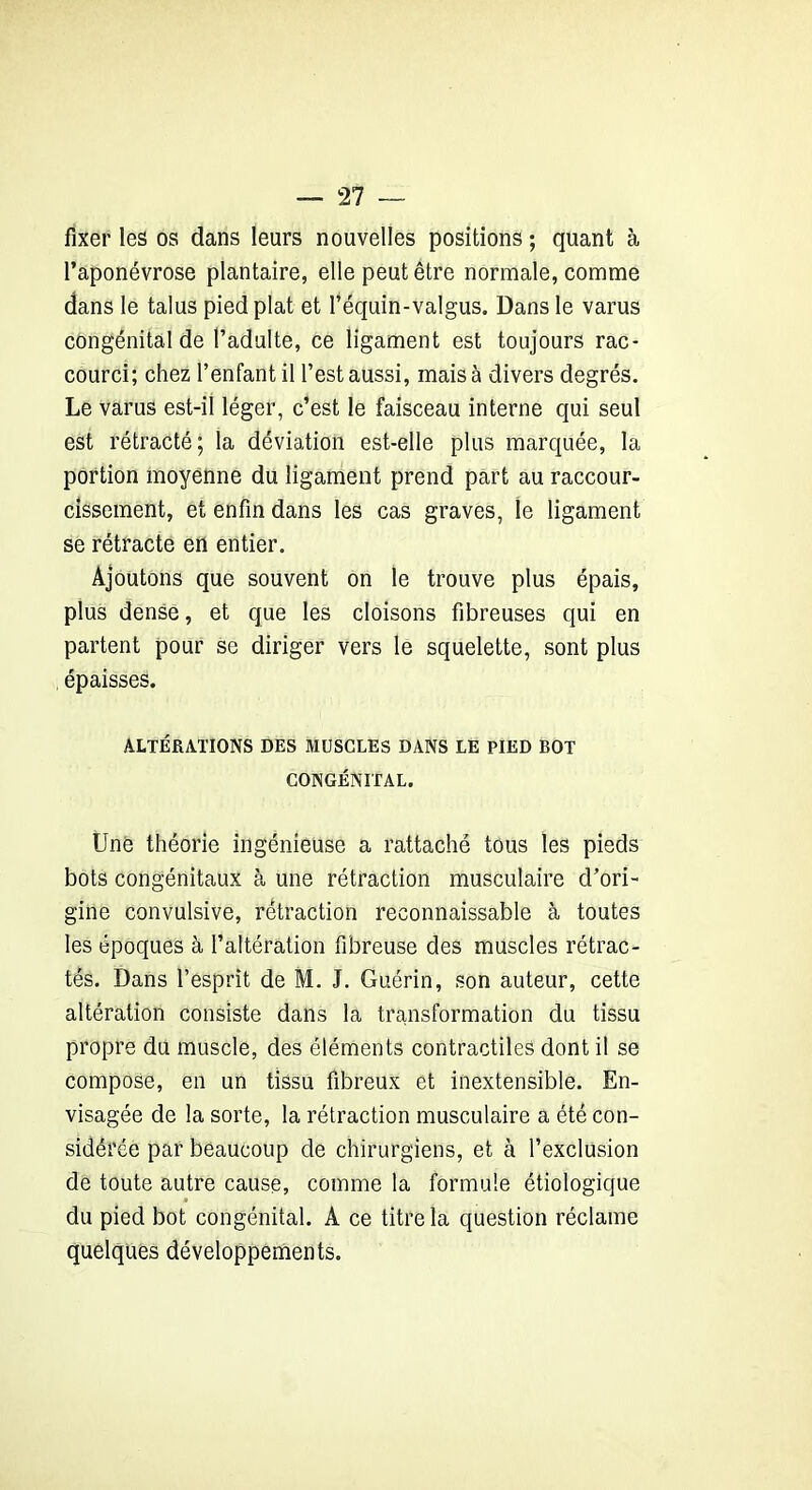 fixer les os dans leurs nouvelles positions ; quant à l’aponévrose plantaire, elle peut être normale, comme dans le talus pied plat et l’équin-valgus. Dans le varus congénital de l’adulte, ce ligament est toujours rac- courci; chez l’enfant il l’est aussi, mais à divers degrés. Le varus est-il léger, c’est le faisceau interne qui seul est rétracté; la déviation est-elle plus marquée, la portion moyenne du ligament prend part au raccour- cissement, et enfin dans les cas graves, le ligament se rétracte en entier. Ajoutons que souvent on le trouve plus épais, plus dense, et que les cloisons fibreuses qui en partent pour se diriger vers le squelette, sont plus épaisses. ALTÉRATIONS DES MUSCLES DANS LE PIED BOT CONGÉNITAL. Une théorie ingénieuse a rattaché tous les pieds bots congénitaux à une rétraction musculaire d’ori- gine convulsive, rétraction reconnaissable à toutes les époques à l’altération fibreuse des muscles rétrac- tés. Dans l’esprit de M. J. Guérin, son auteur, cette altération consiste dans la transformation du tissu propre du muscle, des éléments contractiles dont il se compose, en un tissu fibreux et inextensible. En- visagée de la sorte, la rétraction musculaire a été con- sidérée par beaucoup de chirurgiens, et à l’exclusion de toute autre cause, comme la formule étiologique du pied bot congénital. A ce titre la question réclame quelques développements.