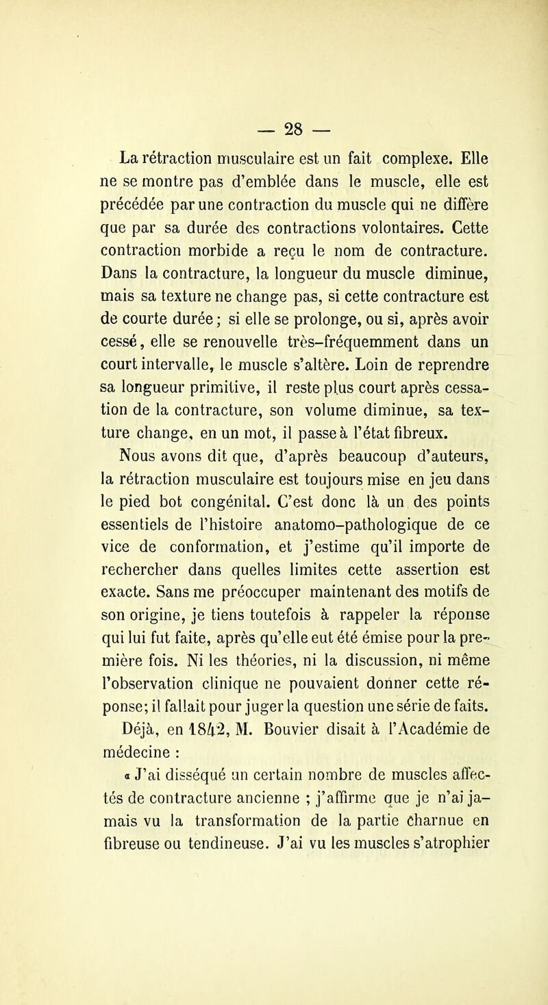 La rétraction musculaire est un fait complexe. Elle ne se montre pas d’emblée dans le muscle, elle est précédée par une contraction du muscle qui ne diffère que par sa durée des contractions volontaires. Cette contraction morbide a reçu le nom de contracture. Dans la contracture, la longueur du muscle diminue, mais sa texture ne change pas, si cette contracture est de courte durée ; si elle se prolonge, ou si, après avoir cessé, elle se renouvelle très-fréquemment dans un court intervalle, le muscle s’altère. Loin de reprendre sa longueur primitive, il reste plus court après cessa- tion de la contracture, son volume diminue, sa tex- ture change, en un mot, il passe à l’état fibreux. Nous avons dit que, d’après beaucoup d’auteurs, la rétraction musculaire est toujours mise en jeu dans le pied bot congénital. C’est donc là un des points essentiels de l’histoire anatomo-pathologique de ce vice de conformation, et j’estime qu’il importe de rechercher dans quelles limites cette assertion est exacte. Sans me préoccuper maintenant des motifs de son origine, je tiens toutefois à rappeler la réponse qui lui fut faite, après qu’elle eut été émise pour la pre- mière fois. Ni les théories, ni la discussion, ni même l’observation clinique ne pouvaient donner cette ré- ponse; il fallait pour juger la question une série de faits. Déjà, en 18à2, M. Bouvier disait à l’Académie de médecine : « J’ai disséqué un certain nombre de muscles affec- tés de contracture ancienne ; j’affirme que je n’ai ja- mais vu la transformation de la partie charnue en fibreuse ou tendineuse. J’ai vu les muscles s’atrophier