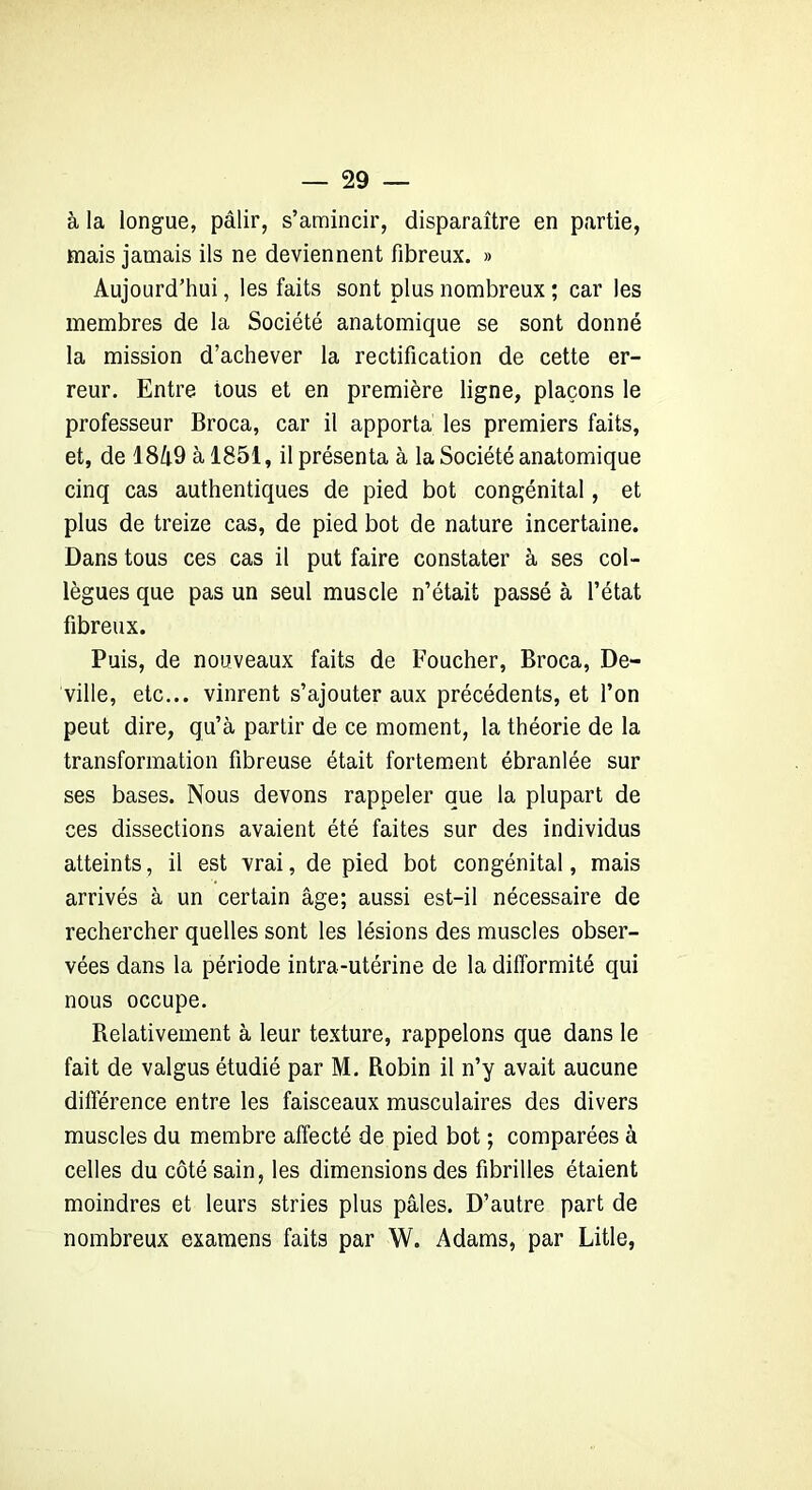 à la longue, pâlir, s’amincir, disparaître en partie, mais jamais ils ne deviennent fibreux. » Aujourd’hui, les faits sont plus nombreux ; car les membres de la Société anatomique se sont donné la mission d’achever la rectification de cette er- reur. Entre tous et en première ligne, plaçons le professeur Broca, car il apporta les premiers faits, et, de 18Zi9 à 1851, il présenta à la Société anatomique cinq cas authentiques de pied bot congénital, et plus de treize cas, de pied bot de nature incertaine. Dans tous ces cas il put faire constater à ses col- lègues que pas un seul muscle n’était passé à l’état fibreux. Puis, de nouveaux faits de Foucher, Broca, De- ville, etc... vinrent s’ajouter aux précédents, et l’on peut dire, qu’à partir de ce moment, la théorie de la transformation fibreuse était fortement ébranlée sur ses bases. Nous devons rappeler que la plupart de ces dissections avaient été faites sur des individus atteints, il est vrai, de pied bot congénital, mais arrivés à un certain âge; aussi est-il nécessaire de rechercher quelles sont les lésions des muscles obser- vées dans la période intra-utérine de la difformité qui nous occupe. Relativement à leur texture, rappelons que dans le fait de valgus étudié par M. Robin il n’y avait aucune différence entre les faisceaux musculaires des divers muscles du membre affecté de pied bot ; comparées à celles du côté sain, les dimensions des fibrilles étaient moindres et leurs stries plus pâles. D’autre part de nombreux examens faits par W. Adams, par Litle,