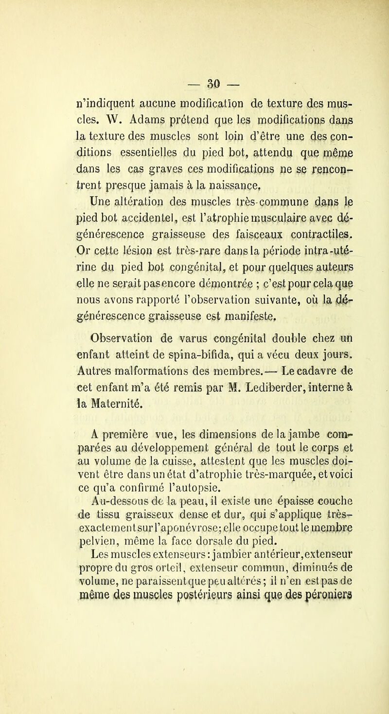 n’indiquent aucune modification de texture des mus- cles. W. Adams prétend que les modifications dans la texture des muscles sont loin d’être une des con- ditions essentielles du pied bot, attendu que même dans les cas graves ces modifications ne se rencon- trent presque jamais à la naissance. Une altération des muscles très-commune dans le pied bot accidentel, est l’atrophie musculaire avec dé- générescence graisseuse des faisceaux contractiles. Or cette lésion est très-rare dans la période intra-uté- rine du pied bot congénital, et pour quelques auteurs elle ne serait pas encore démontrée ; c’est pour cela que nous avons rapporté l’observation suivante, où la dé- générescence graisseuse est manifeste. Observation de varus congénital double chez un enfant atteint de spina-bifida, qui a vécu deux jours. Autres malformations des membres.— Le cadavre de cet enfant m’a été remis par M. Lediberder, interne à la Maternité. A première vue, les dimensions de la jambe com- parées au développement général de tout le corps et au volume de la cuisse, attestent que les muscles doi- vent être dans un état d’atrophie très-marquée, et voici ce qu’a confirmé l’autopsie. Au-dessous de la peau, il existe une épaisse couche de tissu graisseux dense et dur, qui s’applique très- exactementsurl’aponévrose;elle occupetoutlemembre pelvien, même la face dorsale du pied. Les muscles extenseurs : jambier antérieur,extenseur propre du gros orteil, extenseur commun, diminués de volume, neparaissentquepeAialtérés; il n’en estpasde même des muscles postérieurs ainsi que des péroniers