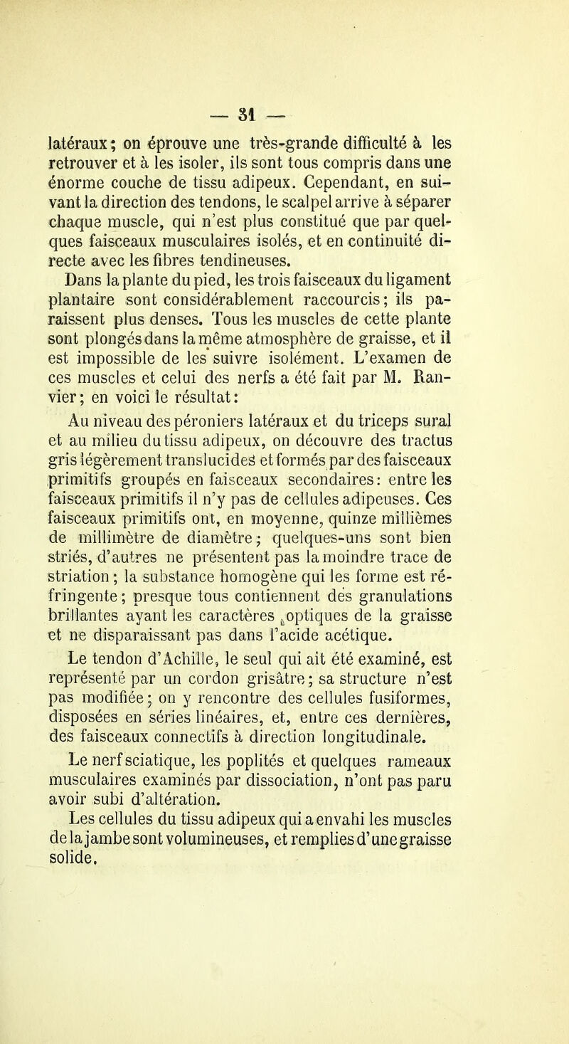 latéraux ; on éprouve une très-grande difficulté à les retrouver et à les isoler, ils sont tous compris dans une énorme couche de tissu adipeux. Cependant, en sui- vant la direction des tendons, le scalpel arrive à séparer chaque muscle, qui n’est plus constitué que par quel- ques faisceaux musculaires isolés, et en continuité di- recte avec les fibres tendineuses. Dans la plante du pied, les trois faisceaux du ligament plantaire sont considérablement raccourcis ; ils pa- raissent plus denses. Tous les muscles de cette plante sont plongés dans la même atmosphère de graisse, et il est impossible de les suivre isolément. L’examen de ces muscles et celui des nerfs a été fait par M. Ran- vier; en voici le résultat: Au niveau des péroniers latéraux et du triceps sural et au milieu du tissu adipeux, on découvre des tractus gris légèrement translucides et formés par des faisceaux primitifs groupés en faisceaux secondaires: entre les faisceaux primitifs il n’y pas de cellules adipeuses. Ces faisceaux primitifs ont, en moyenne, quinze millièmes de millimètre de diamètre; quelques-uns sont bien striés, d’autres ne présentent pas la moindre trace de striation ; la substance homogène qui les forme est ré- fringente; presque tous contiennent dés granulations brillantes ayant les caractères ..optiques de la graisse et ne disparaissant pas dans l’acide acétique. Le tendon d’Achille, le seul qui ait été examiné, est représenté par un cordon grisâtre ; sa structure n’est pas modifiée; on y rencontre des cellules fusiformes, disposées en séries linéaires, et, entre ces dernières, des faisceaux connectifs à direction longitudinale. Le nerf sciatique, les poplités et quelques rameaux musculaires examinés par dissociation, n’ont pas paru avoir subi d’altération. Les cellules du tissu adipeux qui a envahi les muscles de la jambe sont volumineuses, et remplies d’une graisse solide.