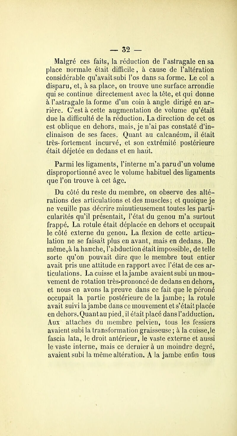 Malgré ces faits, la réduction de l’astragale en sa place normale était difficile, à cause de l’altération considérable qu’avait subi l’os dans sa forme. Le col a disparu, et, à sa place, on trouve une surface arrondie qui se continue directement avec la tête, et qui donne à l’astragale la forme d’un coin à angle dirigé en ar- rière. C’est à cette augmentation de volume qu’était due la difficulté de la réduction. La direction de cet os est oblique en dehors, mais, je n’ai pas constaté d’in- clinaison de ses faces. Quant au calcanéum, il était très-fortement incurvé, et son extrémité postérieure était déjetée en dedans et en haut. Parmi les ligaments, l’interne m’a paru d’un volume disproportionné avec le volume habituel des ligaments que l’on trouve à cet âge. Du côté du reste du membre, on observe des alté- rations des articulations et des muscles; et quoique je ne veuille pas décrire minutieusement toutes les parti- cularités qu’il présentait, l’état du genou m’a surtout frappé. La rotule était déplacée en dehors et occupait le côté externe du genou. La flexion de cette articu- lation ne se faisait plus en avant, mais en dedans. De même,à la hanche, l’abduction était impossible, de telle sorte qu’on pouvait dire que le membre tout entier avait pris une attitude en rapport avec l’état de ces ar- ticulations. La cuisse etlajambe avaient subi un mou- vement de rotation très-prononcé de dedans en dehors, et nous en avons la preuve dans ce fait que le péroné occupait la partie postérieure de la jambe; la rotule avait suivi la jambe dans ce mouvement et s’était placée en dehors.Quantau pied, il était placé dans l’adduction. Aux attaches du membre pelvien, tous les fessiers avaient subi la transformation graisseuse ; à la cuisse,le fascia lata, le droit antérieur, le vaste externe et aussi le vaste interne, mais ce dernier à un moindre degré, avaient subi la même altération. A la jambe enfin tous