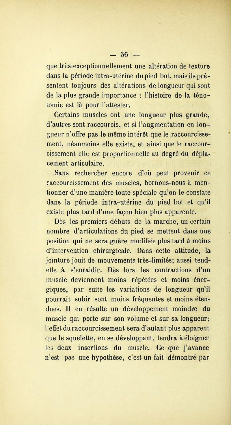 que très-exceptionnellement une altération de texture dans la période intra-utérine du pied bot, mais ils pré- sentent toujours des altérations de longueur qui sont de la plus grande importance : l’histoire de la téno- tomie est là pour l’attester. Certains muscles ont une longueur plus grande, d’autres sont raccourcis, et si l’augmentation en lon- gueur n’offre pas le même intérêt que le raccourcisse- ment, néanmoins elle existe, et ainsi que le raccour- cissement elle est proportionnelle au degré du dépla- cement articulaire. Sans rechercher encore d’où peut provenir ce raccourcissement des muscles, bornons-nous à men- tionner d’une manière toute spéciale qu’on le constate dans la période intra-utérine du pied bot et qu’il existe plus tard d’une façon bien plus apparente. Dès les premiers débuts de la marche, un certain nombre d’articulations du pied se mettent dans une position qui ne sera guère modifiée plus tard à moins d’intervention chirurgicale. Dans cette attitude, la jointure jouit de mouvements très-limités; aussi tend- elle à s’enraidir. Dès lors les contractions d’un muscle deviennent moins répétées et moins éner- giques, par suite les variations de longueur qu’il pourrait subir sont moins fréquentes et moins éten- dues. Il en résulte un développement moindre du muscle qui porte sur son volume et sur sa longueur; l’effet du raccourcissement sera d’autant plus apparent que le squelette, en se développant, tendra à éloigner les deux insertions du muscle. Ce que j’avance n’est pas une hypothèse, c’est un fait démontré par