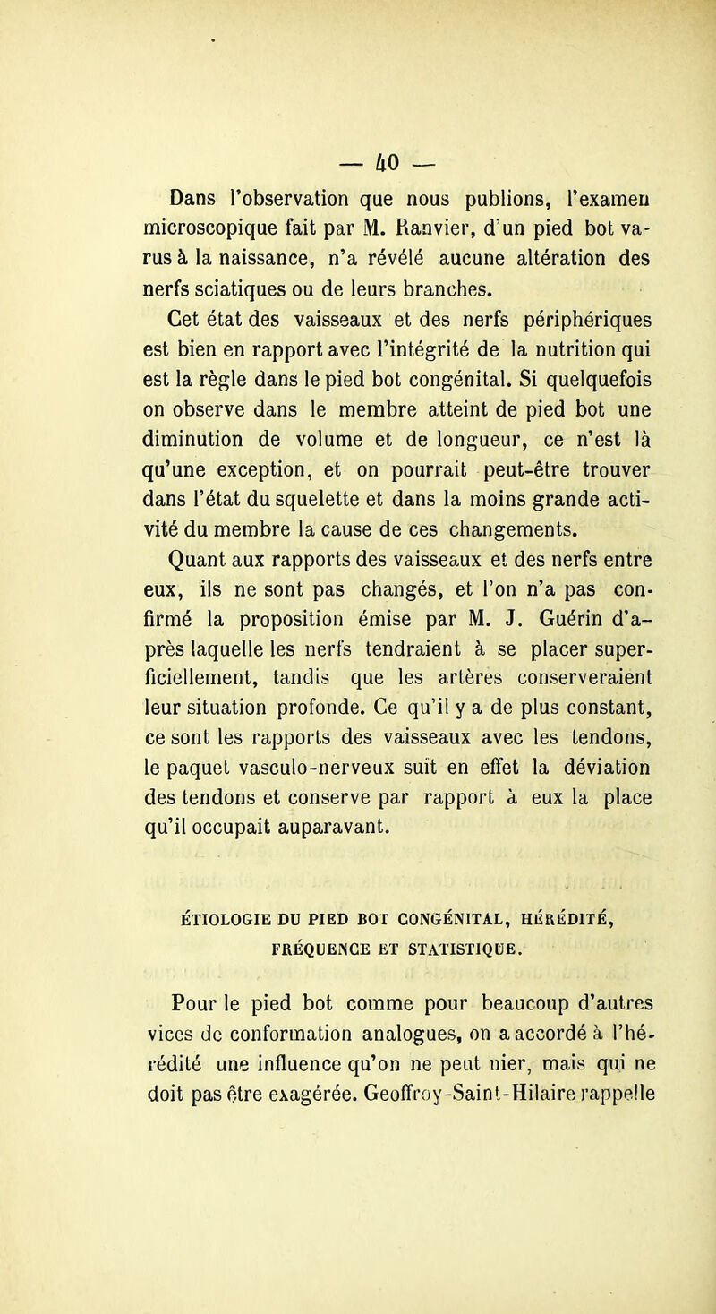 Dans l’observation que nous publions, l’examen microscopique fait par M. Ranvier, d’un pied bot va- rus à la naissance, n’a révélé aucune altération des nerfs sciatiques ou de leurs branches. Cet état des vaisseaux et des nerfs périphériques est bien en rapport avec l’intégrité de la nutrition qui est la règle dans le pied bot congénital. Si quelquefois on observe dans le membre atteint de pied bot une diminution de volume et de longueur, ce n’est là qu’une exception, et on pourrait peut-être trouver dans l’état du squelette et dans la moins grande acti- vité du membre la cause de ces changements. Quant aux rapports des vaisseaux et des nerfs entre eux, ils ne sont pas changés, et l’on n’a pas con- firmé la proposition émise par M. J. Guérin d’a- près laquelle les nerfs tendraient à se placer super- ficiellement, tandis que les artères conserveraient leur situation profonde. Ce qu’il y a de plus constant, ce sont les rapports des vaisseaux avec les tendons, le paquet vasculo-nerveux suit en effet la déviation des tendons et conserve par rapport à eux la place qu’il occupait auparavant. ÉTIOLOGIE DU PIED BOT CONGÉNITAL, HÉRÉDITÉ, FRÉQUENCE ET STATISTIQUE. Pour le pied bot comme pour beaucoup d’autres vices de conformation analogues, on a accordé à l’hé- rédité une influence qu’on ne peut nier, mais qui ne doit pas être exagérée. Geoffroy-Saint-Hilaire rappelle