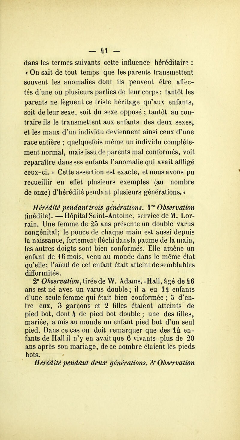 dans les termes suivants cette influence héréditaire : t On sait de tout temps que les parents transmettent souvent les anomalies dont ils peuvent être affec- tés d’une ou plusieurs parties de leur corps: tantôt les parents ne lèguent ce triste héritage qu’aux enfants, soit de leur sexe, soit du sexe opposé ; tantôt au con- traire ils le transmettent aux enfants des deux sexes, et les maux d’un individu deviennent ainsi ceux d’une race entière ; quelquefois même un individu complète- ment normal, mais issu de parents mal conformés, voit reparaître dans ses enfants l’anomalie qui avait affligé ceux-ci. » Cette assertion est exacte, et nous avons pu recueillir en effet plusieurs exemples (au nombre de onze) d’hérédité pendant plusieurs générations.» Hérédité pendant trois générations. 1 Observation (inédite).—Hôpital Saint-Antoine, service de M. Lor- rain. Une femme de 25 ans présente un double varus congénital; le pouce de chaque main est aussi depuis la naissance, fortement fléchi dansla paume de la main, les autres doigts sont bien conformés. Elle amène un enfant de 16 mois, venu au monde dans le même état qu’elle; l’aïeul de cet enfant était atteint de semblables difformités. 2* Observation, tirée de W. Adams.-Hall, âgé de A6 ans est né avec un varus double; il a eu lk enfants d’une seule femme qui était bien conformée ; 5 d’en- tre eux, 3 garçons et 2 filles étaient atteints de pied bot, dont k de pied bot double ; une des filles, mariée, a mis au monde un enfant pied bot d’un seul pied. Dans ce cas on doit remarquer que des lk en- fants de Hall il n’y en avait que 6 vivants plus de 20 ans après son mariage, de ce nombre étaient les pieds bots. Hérédité pendant deux générations. 3e Observation