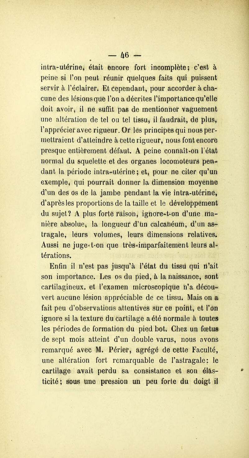 — Il 6 - intra-utérine, était enoore fort incomplète; c’est à peine si l’on peut réunir quelques faits qui puissent servir à l’éclairer» Et cependant, pour accorder à cha- cune des lésions que l’on a décrites l’importance qu’elle doit avoir, il ne suffit pas de mentionner vaguement une altération de tel ou tel tissu, il faudrait, de plus, l’apprécier avec rigueur. Or les principes qui nous per- mettraient d’atteindre à cette rigueur, nous font encore presque entièrement défaut. A peine connaît-on l’état normal du squelette et des organes locomoteurs pen- dant la période intra-utérine; et, pour ne citer qu’un exemple, qui pourrait donner la dimension moyenne d’un des os de la jambe pendant la vie intra-utérine, d’après les proportions de la taille et le développement du sujet? A plus forte raison, ignore-t-on d’une ma- nière absolue, la longueur d’Un calcanéum, d’un as- tragale, leurs volumes, leurs dimensions relatives. Aussi ne juge-t-on que très-imparfaitement leurs al- térations. Enfin il n’est pas jusqu’à l’état du tissu qui n’ait son importance. Les os du pied, à la naissance, sont cartilagineux, et l’examen microscopique n’a décou- vert aucune lésion appréciable de ce tissu. Mais on a fait peu d’observations attentives sur ce point, et l’on ignore si la texture du cartilage a été normale à toutes les périodes de formation du pied bot. Chez un fœtus de sept mois atteint d’un double varus, nous avons remarqué avec M. Périer, agrégé de cette Faculté, une altération fort remarquable de l’astragale; le cartilage avait perdu sa consistance et son élas- ticité; sous une pression un peu forte du doigt il