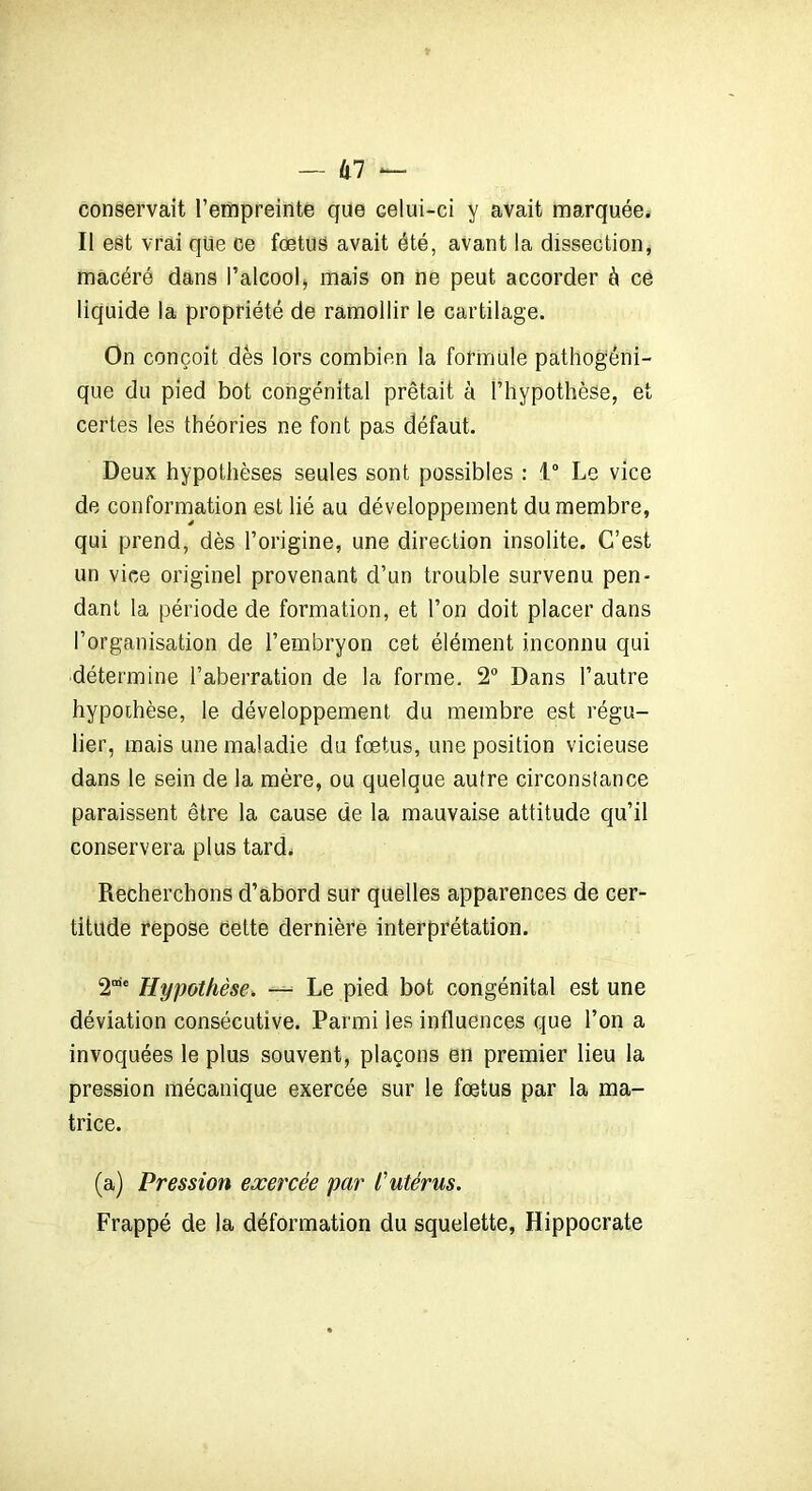 conservait l’empreinte que Gelui-ci y avait marquée. Il est vrai que ce fœtus avait été, avant la dissection, macéré dans l’alcool* mais on ne peut accorder à ce liquide la propriété de ramollir le cartilage. On conçoit dès lors combien la formule pathogéni- que du pied bot congénital prêtait à l’hypothèse, et certes les théories ne font pas défaut. Deux hypothèses seules sont possibles : 1° Le vice de conformation est lié au développement du membre, qui prend, dès l’origine, une direction insolite. C’est un vice originel provenant d’un trouble survenu pen- dant la période de formation, et l’on doit placer dans l’organisation de l’embryon cet élément inconnu qui détermine l’aberration de la forme. 2° Dans l’autre hypothèse, le développement du membre est régu- lier, mais une maladie du fœtus, une position vicieuse dans le sein de la mère, ou quelque autre circonstance paraissent être la cause de la mauvaise attitude qu’il conservera plus tard. Recherchons d’abord sur quelles apparences de cer- titude repose Cette dernière interprétation. 2”e Hypothèse. — Le pied bot congénital est une déviation consécutive. Parmi les influences que l’on a invoquées le plus souvent, plaçons en premier lieu la pression mécanique exercée sur le fœtus par la ma- trice. (a) Pression exercée par l'utérus. Frappé de la déformation du squelette, Hippocrate