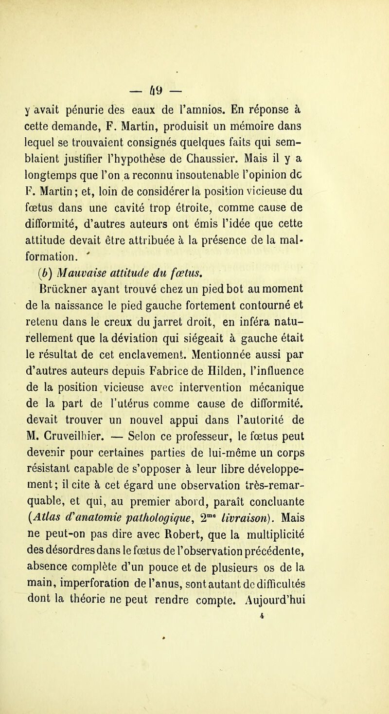 — Û9 — y avait pénurie des eaux de l’amnios. En réponse à cette demande, F. Martin, produisit un mémoire dans lequel se trouvaient consignés quelques faits qui sem- blaient justifier l’hypothèse de Chaussier. Mais il y a longtemps que l’on a reconnu insoutenable l’opinion de F. Martin ; et, loin de considérer la position vicieuse du fœtus dans une cavité trop étroite, comme cause de difformité, d’autres auteurs ont émis l’idée que cette attitude devait être attribuée à la présence de la mal- formation. ' (b) Mauvaise attitude du fœtus. Brückner ayant trouvé chez un pied bot au moment de la naissance le pied gauche fortement contourné et retenu dans le creux du jarret droit, en inféra natu- rellement que la déviation qui siégeait à gauche était le résultat de cet enclavement. Mentionnée aussi par d’autres auteurs depuis Fabrice de Hilden, l’influence de la position vicieuse avec intervention mécanique de la part de l’utérus comme cause de difformité, devait trouver un nouvel appui dans l’autorité de M. Cruveilhier. — Selon ce professeur, le fœtus peut devenir pour certaines parties de lui-même un corps résistant capable de s’opposer à leur libre développe- ment; il cite à cet égard une observation très-remar- quable, et qui, au premier abord, paraît concluante {Atlas d'anatomie pathologique, 2mc livraison). Mais ne peut-on pas dire avec Robert, que la multiplicité des désordres dans le fœtus de l’observation précédente, absence complète d’un pouce et de plusieurs os de la main, imperforation de l’anus, sont autant de difficultés dont la théorie ne peut rendre compte. Aujourd’hui 4