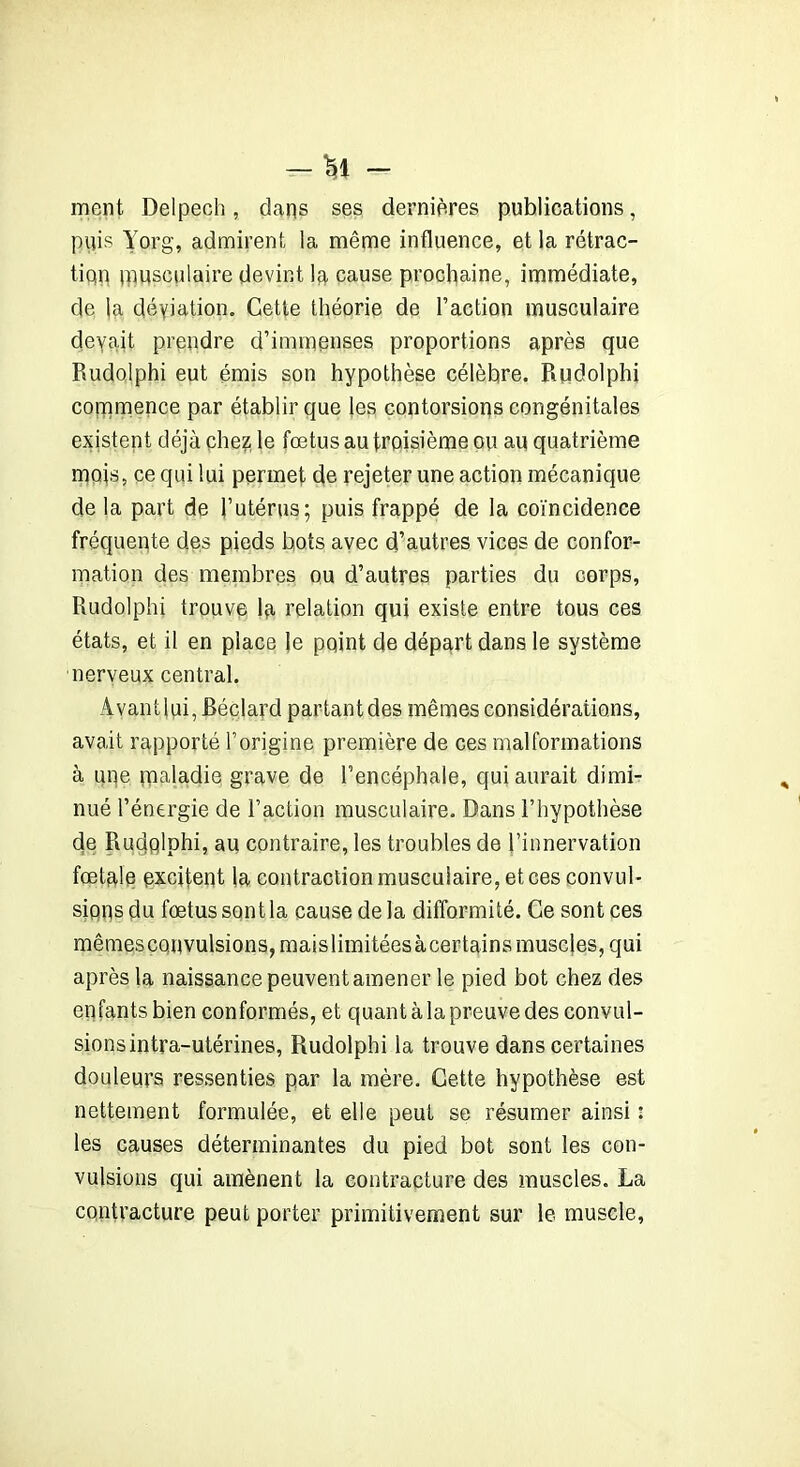 -li- ment Delpech, dans ses dernières publications, puis Yorg, admirent la même influence, et la rétrac- tiqn pmsculaire devint la cause prochaine, immédiate, de la déyiation. Cette théorie de l’action musculaire devait prendre d’immenses proportions après que Rudolphi eut émis son hypothèse célèbre. Rudolphi commence par établir que les contorsions congénitales existent déjà chez le fœtus au troisième ou au quatrième mois, ce qui lui permet de rejeter une action mécanique de la part de l’utérus; puis frappé de la coïncidence fréquente des pieds bots avec d’autres vices de confor- mation des membres ou d’autres parties du corps, Rudolphi trouve la relation qui existe entre tous ces états, et il en place le point de départ dans le système nerveux central. Avantlui, Béclard partant des mêmes considérations, avait rapporté l’origine première de ces malformations à une maladie grave de l’encéphale, qui aurait dimi- nué l’énergie de l’action musculaire. Dans l’hypothèse de Rudplphi, au contraire, les troubles de l’innervation fœtale excitent la contraction musculaire, et ces convul- sions du fœtus sont la cause de la difformité. Ce sont ces mêmescouvulsions, maislimitéesàcertains muscles, qui après la naissance peuvent amener le pied bot chez des enfants bien conformés, et quant àlapreuve des convul- sions intra-utérines, Rudolphi la trouve dans certaines douleurs ressenties par la mère. Cette hypothèse est nettement formulée, et elle peut se résumer ainsi : les causes déterminantes du pied bot sont les con- vulsions qui amènent la contracture des muscles. La contracture peut porter primitivement sur le muscle,