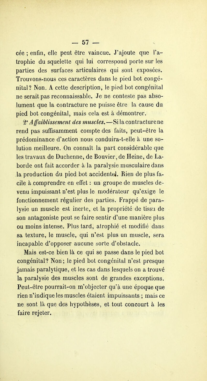 cée ; enfin, elle peut être vaincue. J’ajoute que l’a- trophie du squelette qui lui correspond porte sur les parties des surfaces articulaires qui sont exposées. Trouvons-nous ces caractères dans le pied bot congé- nital? Non. A cette description, le pied bot congénital ne serait pas reconnaissable. Je ne conteste pas abso- lument que la contracture ne puisse être la cause du pied bot congénital, mais cela est à démontrer. 2°A ffaiblissement des muscles.—Si la contracture ne rend pas suffisamment compte des faits, peut-être la prédominance d’action nous conduira-t-elle à une so- lution meilleure. On connaît la part considérable que les travaux de Duchenne, de Bouvier, de Heine, de La- borde ont fait accorder à la paralysie musculaire dans la production du pied bot accidentel Rien de plus fa- cile à comprendre en effet : un groupe de muscles de- venu impuissant n’est plus le modérateur qu’exige le fonctionnement régulier des parties. Frappé de para- lysie un muscle est inerte, et la propriété de tissu de son antagoniste peut se faire sentir d’une manière plus ou moins intense. Plus tard, atrophié et modifié dans sa texture, le muscle, qui n’est plus un muscle, sera incapable d’opposer aucune sorte d’obstacle. Mais est-ce bien là ce qui se passe dans le pied bot congénital? Non; le pied bot congénital n’est presque jamais paralytique, et les cas dans lesquels on a trouvé la paralysie des muscles sont de grandes exceptions. Peut-être pourrait-on m’objecter qu’à une époque que rien n’indique les muscles étaient impuissants ; mais ce ne sont là que des hypothèses, et tout concourt à les faire rejeter.