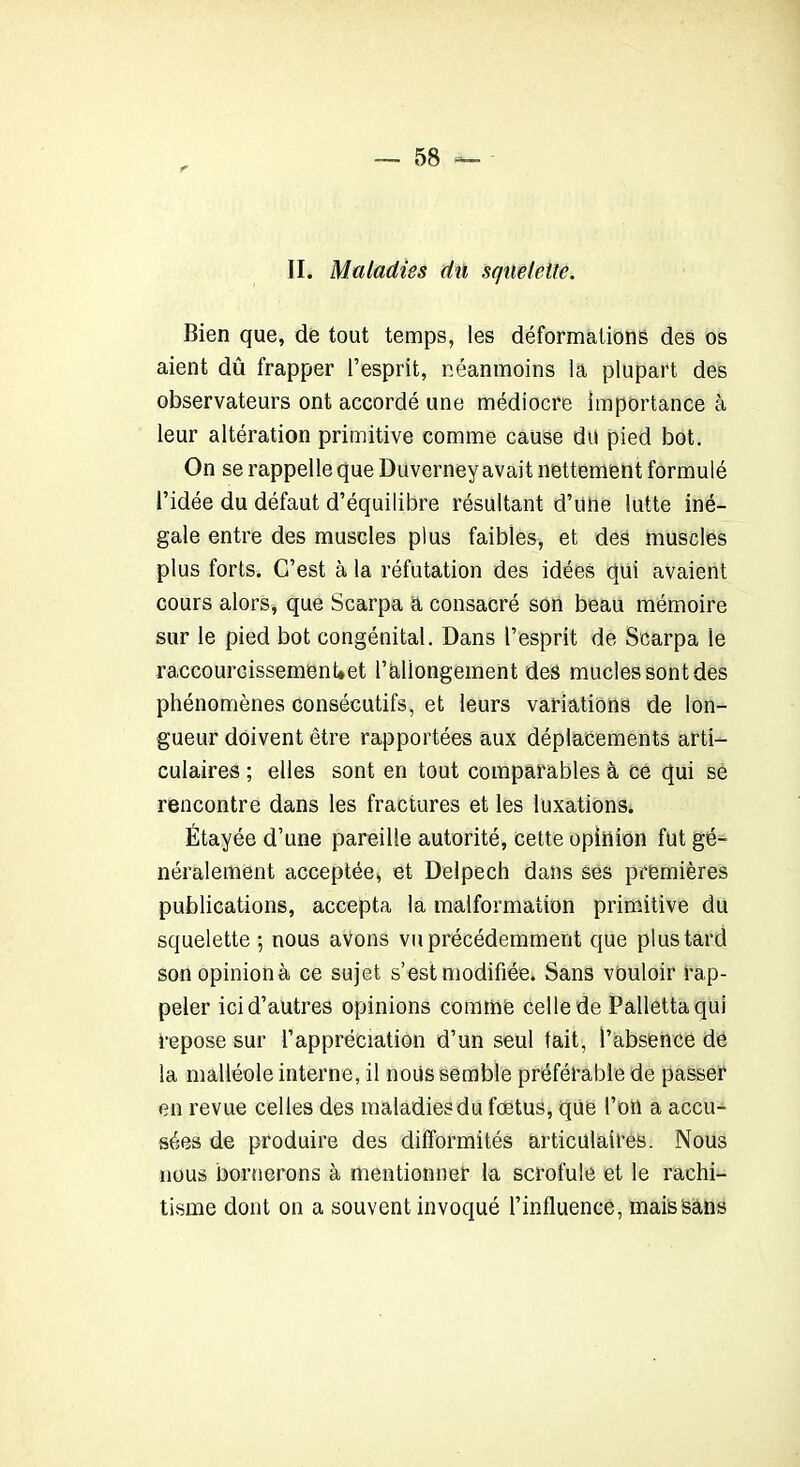 II. Maladies du squelette. Bien que, de tout temps, les déformations des os aient dû frapper l’esprit, néanmoins la plupart des observateurs ont accordé une médiocre importance à leur altération primitive comme cause du pied bot. On se rappelle que Duverney avait nettement formulé l’idée du défaut d’équilibre résultant d’une lutte iné- gale entre des muscles plus faibles, et des muscles plus forts. C’est à la réfutation des idées qui avaient cours alors, que Scarpa a consacré son beau mémoire sur le pied bot congénital. Dans l’esprit de Scarpa le ra.ccourcissemenUet rallongement des mucles sont des phénomènes consécutifs, et leurs variations de lon- gueur doivent être rapportées aux déplacements arti- culaires ; elles sont en tout comparables à ce qui se rencontre dans les fractures et les luxations. Étayée d’une pareille autorité, cette opinion fut gé- néralement acceptée, et Delpech dans ses premières publications, accepta la malformation primitive du squelette -, nous avons vu précédemment que plus tard sonopinionà ce sujet s’est modifiée. Sans vouloir rap- peler ici d’autres opinions comme celle de Pallettaqui repose sur l’appréciation d’un seul tait, l’absence de la malléole interne, il nous semble préférable de passer en revue celles des maladies du fœtus, que l’on a accu- sées de produire des difformités articulaires. Nous nous bornerons à mentionner la scrofule et le rachi- tisme dont on a souvent invoqué l’influencé, mais Sans