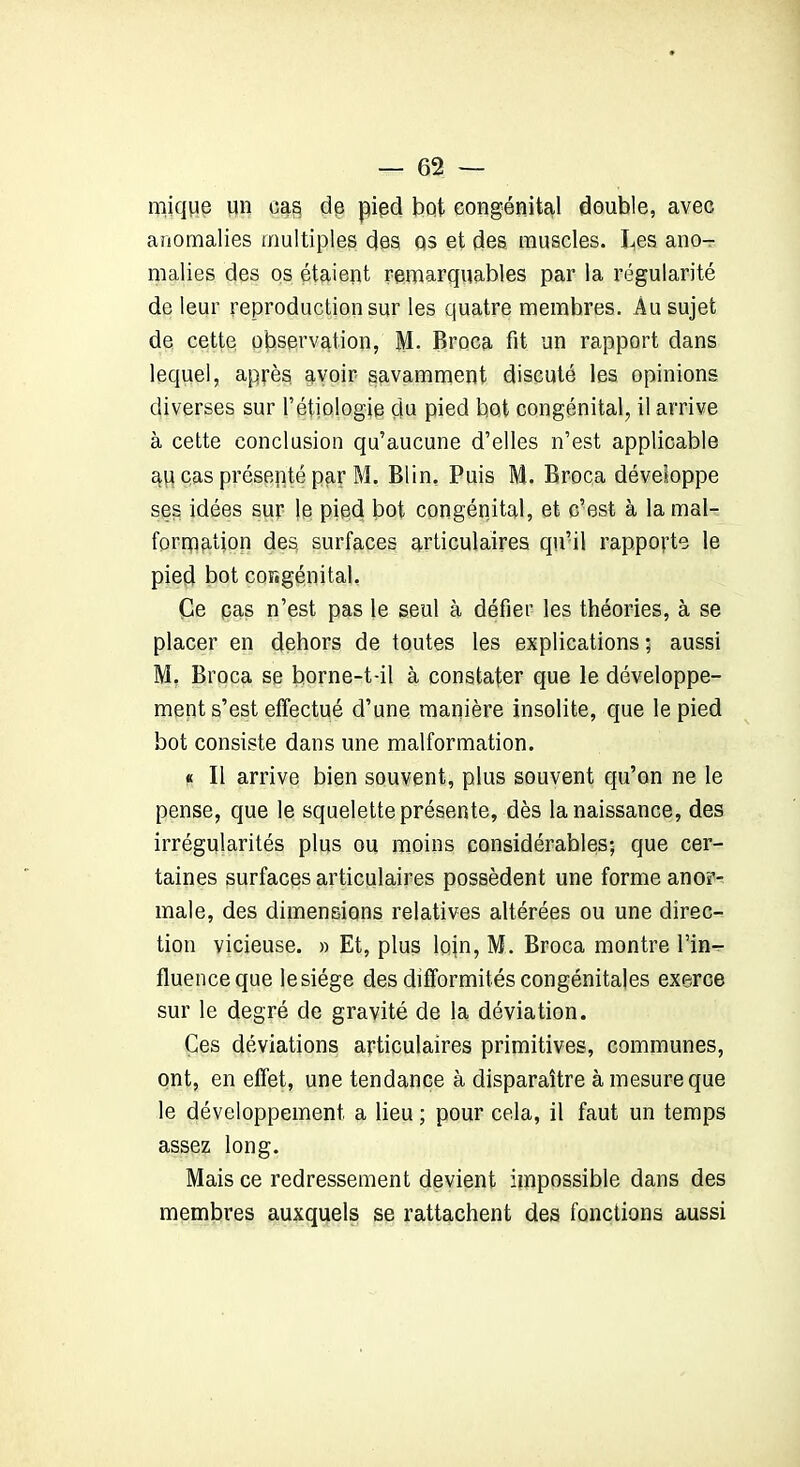 mique un cas de pied but congénital double, avec anomalies multiples des Qs et des muscles. Les ano- malies des os étaient remarquables par la régularité de leur reproduction sur les quatre membres. Au sujet de cette observation, AL Broca fit un rapport dans lequel, après avoir savamment discuté les opinions diverses sur l’étiologie du pied bot congénital, il arrive à cette conclusion qu’aucune d’elles n’est applicable au cas présenté par M. Blin. Puis M. Broca développe ses idées sur le pied bot congénital, et c’est à la mal- formation des. surfaces articulaires qu’il rapporte le pied bot congénital. Ce pas n’est pas le seul à défier les théories, à se placer en dehors de toutes les explications ; aussi M, Broca se borne-t-il à constater que le développe- ment s’est effectué d’une manière insolite, que le pied bot consiste dans une malformation. « Il arrive bien souvent, plus souvent qu’on ne le pense, que le squelette présente, dès la naissance, des irrégularités plus ou moins considérables; que cer- taines surfaces articulaires possèdent une forme anor- male, des dimensions relatives altérées ou une direc- tion vicieuse. » Et, plus loin, M. Broca montre l’in- fluence que le siège des difformités congénitales exerce sur le degré de gravité de la déviation. Ces déviations articulaires primitives, communes, ont, en effet, une tendance à disparaître à mesure que le développement a lieu ; pour cela, il faut un temps assez long. Mais ce redressement devient impossible dans des membres auxquels se rattachent des fonctions aussi