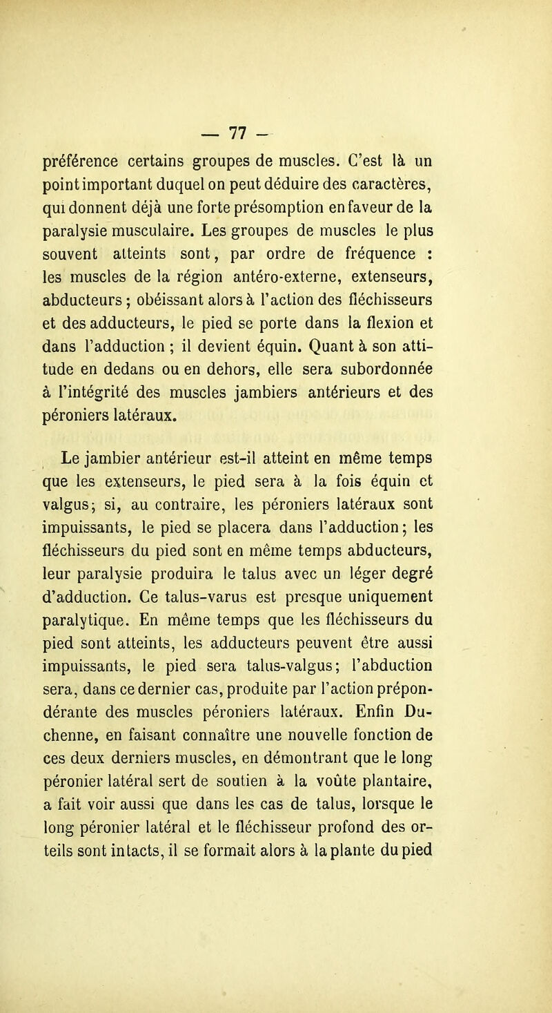 préférence certains groupes de muscles. C’est là un point important duquel on peut déduire des caractères, qui donnent déjà une forte présomption en faveur de la paralysie musculaire. Les groupes de muscles le plus souvent atteints sont, par ordre de fréquence : les muscles de la région antéro-externe, extenseurs, abducteurs; obéissant alors à l’action des fléchisseurs et des adducteurs, le pied se porte dans la flexion et dans l’adduction ; il devient équin. Quant à son atti- tude en dedans ou en dehors, elle sera subordonnée à l’intégrité des muscles jambiers antérieurs et des péroniers latéraux. Le jambier antérieur est-il atteint en même temps que les extenseurs, le pied sera à la fois équin et valgus; si, au contraire, les péroniers latéraux sont impuissants, le pied se placera dans l’adduction ; les fléchisseurs du pied sont en même temps abducteurs, leur paralysie produira le talus avec un léger degré d’adduction. Ce talus-varus est presque uniquement paralytique. En même temps que les fléchisseurs du pied sont atteints, les adducteurs peuvent être aussi impuissants, le pied sera talus-valgus ; l’abduction sera, dans ce dernier cas, produite par l’action prépon- dérante des muscles péroniers latéraux. Enfin Du- chenne, en faisant connaître une nouvelle fonction de ces deux derniers muscles, en démontrant que le long péronier latéral sert de soutien à la voûte plantaire, a fait voir aussi que dans les cas de talus, lorsque le long péronier latéral et le fléchisseur profond des or- teils sont intacts, il se formait alors à la plante du pied