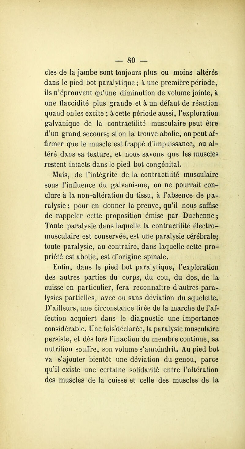 — So- cles de la jambe sont toujours plus ou moins altérés dans le pied bot paralytique; à une première période, ils n’éprouvent qu’une diminution de volume jointe, à une flaccidité plus grande et à un défaut de réaction quand on les excite ; à cette période aussi, l’exploration galvanique de la contractilité musculaire peut être d’un grand secours: si on la trouve abolie, on peut af- firmer que le muscle est frappé d’impuissance, ou al- téré dans sa texture, et nous savons que les muscles restent intacts dans le pied bot congénital. Mais, de l’intégrité de la contractilité musculaire sous l’influence du galvanisme, on ne pourrait con- clure à la non-altération du tissu, à l’absence de pa- ralysie ; pour en donner la preuve, qu’il nous suffise de rappeler cette proposition émise par Duchenne; Toute paralysie dans laquelle la contractilité électro- musculaire est conservée, est une paralysie cérébrale; toute paralysie, au contraire, dans laquelle cette pro- priété est abolie, est d’origine spinale. Enfin, dans le pied bot paralytique, l’exploration des autres parties du corps, du cou, du dos, de la cuisse en particulier, fera reconnaître d’autres para- lysies partielles, avec ou sans déviation du squelette. D’ailleurs, une circonstance tirée de la marche de l’af- fection acquiert dans le diagnostic une importance considérable. Une fois’déclarée, la paralysie musculaire persiste, et dès lors l’inaction du membre continue, sa nutrition souffre, son volume s’amoindrit. Au pied bot va s’ajouter bientôt une déviation du genou, parce qu’il existe une certaine solidarité entre l’altération des muscles de la cuisse et celle des muscles de la