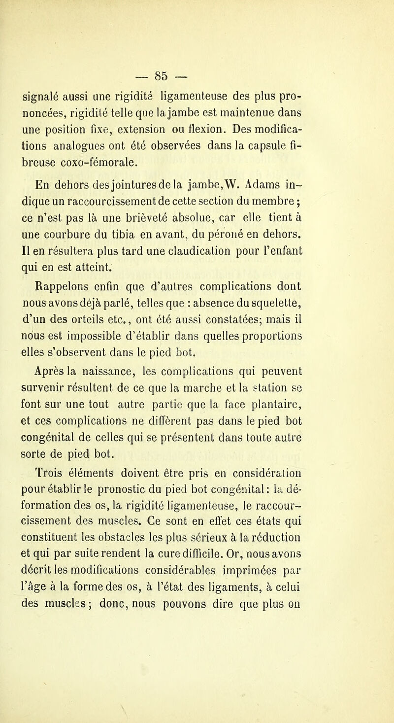 signalé aussi une rigidité ligamenteuse des plus pro- noncées, rigidité telle que la jambe est maintenue dans une position fixe, extension ou flexion. Des modifica- tions analogues ont été observées dans la capsule fi- breuse coxo-fémorale. En dehors des jointures de la jambe, W. Adams in- dique un raccourcissement de cette section du membre ; ce n’est pas là une brièveté absolue, car elle tient à une courbure du tibia en avant, du péroné en dehors. Il en résultera plus tard une claudication pour l’enfant qui en est atteint. Rappelons enfin que d’autres complications dont nous avons déjà parlé, telles que : absence du squelette, d’un des orteils etc., ont été aussi constatées; mais il nous est impossible d’établir dans quelles proportions elles s’observent dans le pied bot. Après la naissance, les complications qui peuvent survenir résultent de ce que la marche et la station se font sur une tout autre partie que la face plantaire, et ces complications ne diffèrent pas dans le pied bot congénital de celles qui se présentent dans toute autre sorte de pied bot. Trois éléments doivent être pris en considération pour établir le pronostic du pied bot congénital : la dé- formation des os, la rigidité ligamenteuse, le raccour- cissement des muscles. Ce sont en effet ces états qui constituent les obstacles les plus sérieux à la réduction et qui par suite rendent la cure difficile. Or, nous avons décrit les modifications considérables imprimées par l’âge à la forme des os, à l’état des ligaments, à celui des muscles; donc, nous pouvons dire que plus on