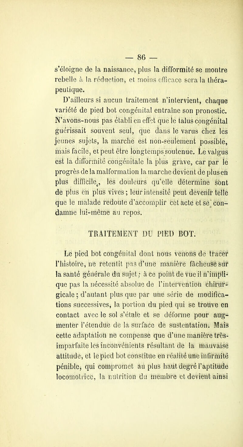 s’éloigne de la naissance, plus la difformité se montre rebelle à la réduction, et moins efficace sera la théra- peutique. D’ailleurs si aucun traitement n’intervient, chaque variété de pied bot congénital entraîne son pronostic. N’avons-nous pas établi en effet que le talus congénital guérissait souvent seul, que dans le varus chez les jeunes sujets, la marche est non-seulement possible, mais facile, et peut être longtemps soutenue. Levalgus est la difformité congénitale la plus grave, car par le progrès de la malformation la marche devient de plus en plus difficile^, les douleurs qu’elle détermine sont de plus en plus vives; leur intensité peut devenir telle que le malade redoute d’accomplir cet acte et se'con- damne lui-même au repos. TRAITEMENT DU PIED BOT. Le pied bot congénital dont nous venons de tracé!4 l’histoire, ne retentit pas d’une manière fâcheuse sur la santé générale du sujet; à ce point de vue il n’implL que pas la nécessité absolue de l’intervention chirur- gicale ; d’autant plus que par une série de modifica- tions successives, la portion du pied qui se trouve en contact avec le sol s’étale et se déforme pour aug- menter l’étendue de la surface de sustentation. Mais cette adaptation ne compense que d’une manière très- imparfaite les inconvénients résultant de la mauvaise attitude, et le pied bot constitue en réalité une infirmité pénible, qui compromet au plus haut degré l’aptitude locomotrice, la nutrition du membre et devient ainsi