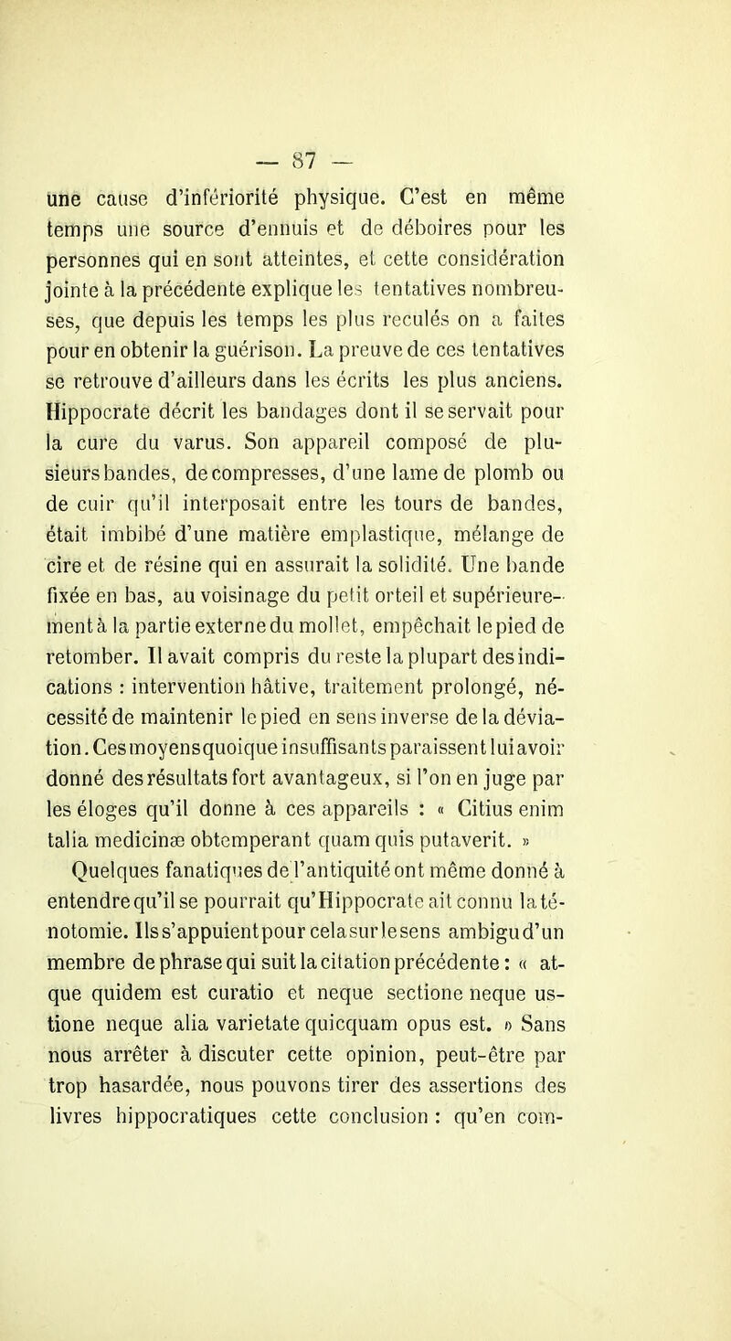 une cause d’infériorité physique. C’est en même temps une source d’ennuis et de déboires pour les personnes qui en sont atteintes, et cette considération jointe à la précédente explique les tentatives nombreu- ses, que depuis les temps les plus reculés on a faites pour en obtenir la guérison. La preuve de ces tentatives se retrouve d’ailleurs dans les écrits les plus anciens. Hippocrate décrit les bandages dont il se servait pour la cure du varus. Son appareil composé de plu- sieurs bandes, décompresses, d’une lame de plomb ou de cuir qu’il interposait entre les tours de bandes, était imbibé d’une matière emplastique, mélange de cire et de résine qui en assurait la solidité. Une bande fixée en bas, au voisinage du petit orteil et supérieure- ment à la partie externe du mollet, empêchait le pied de retomber. Il avait compris du reste la plupart des indi- cations : intervention hâtive, traitement prolongé, né- cessité de maintenir le pied en sens inverse de la dévia- tion. Ces moyens quoique insuffisants paraissent lui avoir donné des résultats fort avantageux, si l’on en juge par les éloges qu’il donne à ces appareils : « Citius enim talia medicinæ obtempérant quam quis putaverit. » Quelques fanatiques de l’antiquité ont même donné à entendre qu’il se pourrait qu’Hippocrate ait connu la té- notomie. Ilss’appuientpour celasurlesens ambigu d’un membre de phrase qui suit la citation précédente : « at- que quidem est curatio et neque sectione neque us- tione neque alia varietate quicquam opus est. »> Sans nous arrêter à discuter cette opinion, peut-être par trop hasardée, nous pouvons tirer des assertions des livres hippocratiques cette conclusion : qu’en com-