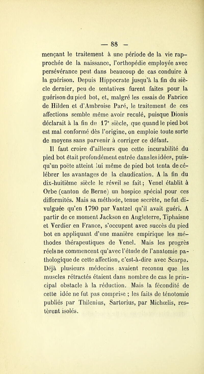 mençant le traitement à une période de la vie rap- prochée de la naissance, l’orthopédie employée avec persévérance peut dans beaucoup de cas conduire à la guérison. Depuis Hippocrate jusqu’à la fin du siè- cle dernier, peu de tentatives furent faites pour la guérison du pied bot, et, malgré les essais de Faorice de Hilden et d’Ambroise Paré, le traitement de ces affections semble même avoir reculé, puisque Dionis déclarait à la fin du 17e siècle, que quand le pied bot est mal conformé dès l’origine, on emploie toute sorte de moyens sans parvenir à corriger ce défaut. Il faut croire d’ailleurs que cette incurabilité du pied bot était profondément entrée danslesidées, puis- qu’un poète atteint lui même de pied bot tenta de cé- lébrer les avantages de la claudication. A la fin du dix-huitième siècle le réveil se fait ; Venel établit à Orbe (canton de Berne) un hospice spécial pour ces difformités. Mais sa méthode, tenue secrète, ne fut di- vulguée qu’en 1790 par Vantzel qu’il avait guéri. A partir de ce moment Jackson en Angleterre, Tiphaisne et Verdier en France, s’occupent avec succès du pied bot en appliquant d’une manière empirique les mé- thodes thérapeutiques de Venel. Mais les progrès réels ne commencent qu’avec l’étude de l’anatomie pa- thologique de cette affection, c’est-à-dire avec Scarpa. Déjà plusieurs médecins avaient reconnu que les muscles rétractés étaient dans nombre de cas le prin- cipal obstacle à la réduction. Mais la fécondité de cette idée ne fut pas comprise ; les faits de ténotomie publiés par Thilenius, Sartorius, par Michœlis, res- tèrent isolés.