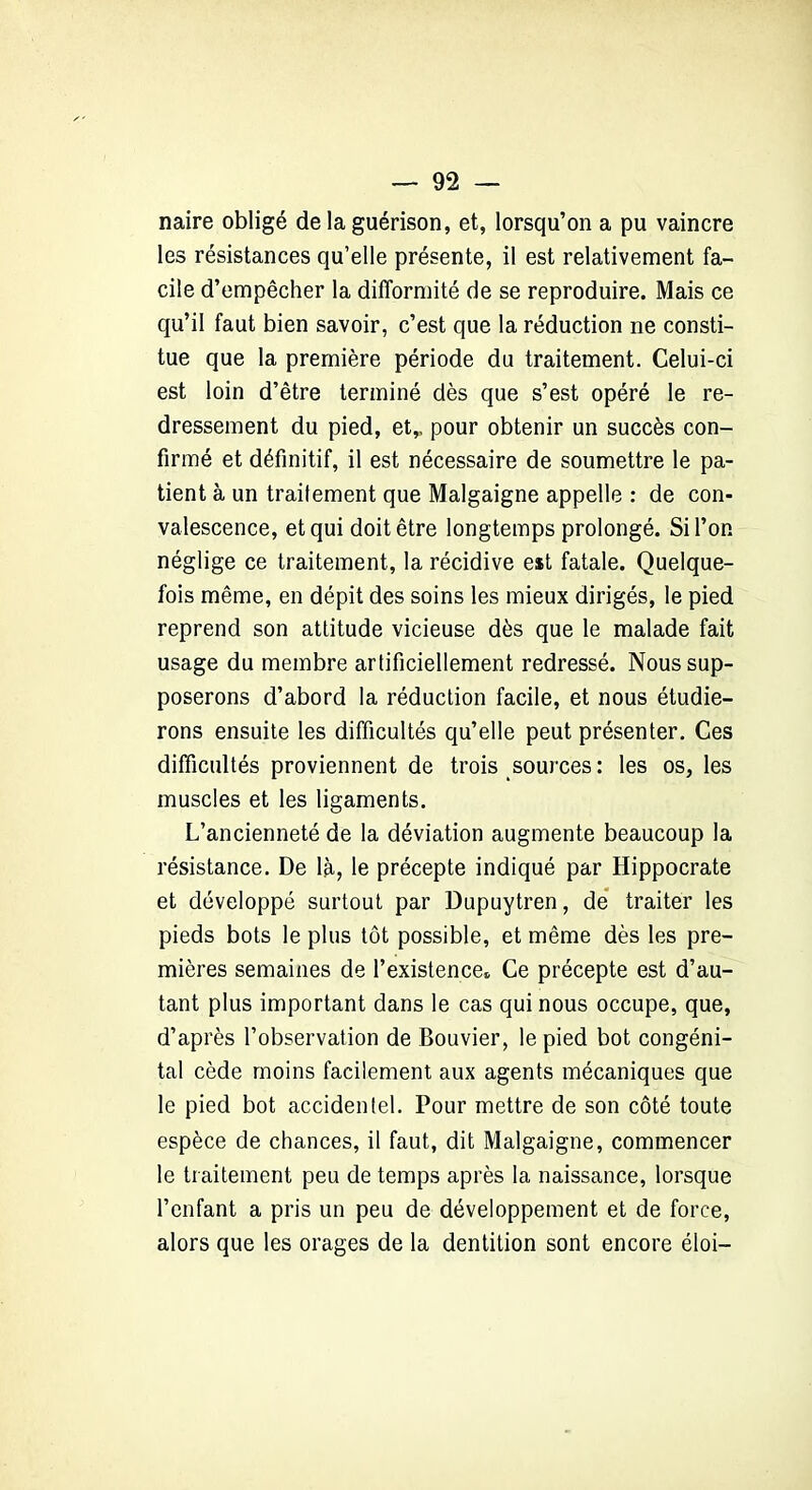 naire obligé de la guérison, et, lorsqu’on a pu vaincre les résistances qu’elle présente, il est relativement fa- cile d’empêcher la difformité de se reproduire. Mais ce qu’il faut bien savoir, c’est que la réduction ne consti- tue que la première période du traitement. Celui-ci est loin d’être terminé dès que s’est opéré le re- dressement du pied, et,, pour obtenir un succès con- firmé et définitif, il est nécessaire de soumettre le pa- tient à un traitement que Malgaigne appelle : de con- valescence, et qui doit être longtemps prolongé. Si l’on néglige ce traitement, la récidive est fatale. Quelque- fois même, en dépit des soins les mieux dirigés, le pied reprend son attitude vicieuse dès que le malade fait usage du membre artificiellement redressé. Nous sup- poserons d’abord la réduction facile, et nous étudie- rons ensuite les difficultés qu’elle peut présenter. Ces difficultés proviennent de trois sources: les os, les muscles et les ligaments. L’ancienneté de la déviation augmente beaucoup la résistance. De là, le précepte indiqué par Hippocrate et développé surtout par Dupuytren, de traiter les pieds bots le plus tôt possible, et même dès les pre- mières semaines de l’existence* Ce précepte est d’au- tant plus important dans le cas qui nous occupe, que, d’après l’observation de Bouvier, le pied bot congéni- tal cède moins facilement aux agents mécaniques que le pied bot accidentel. Pour mettre de son côté toute espèce de chances, il faut, dit Malgaigne, commencer le traitement peu de temps après la naissance, lorsque l’enfant a pris un peu de développement et de force, alors que les orages de la dentition sont encore éloi-