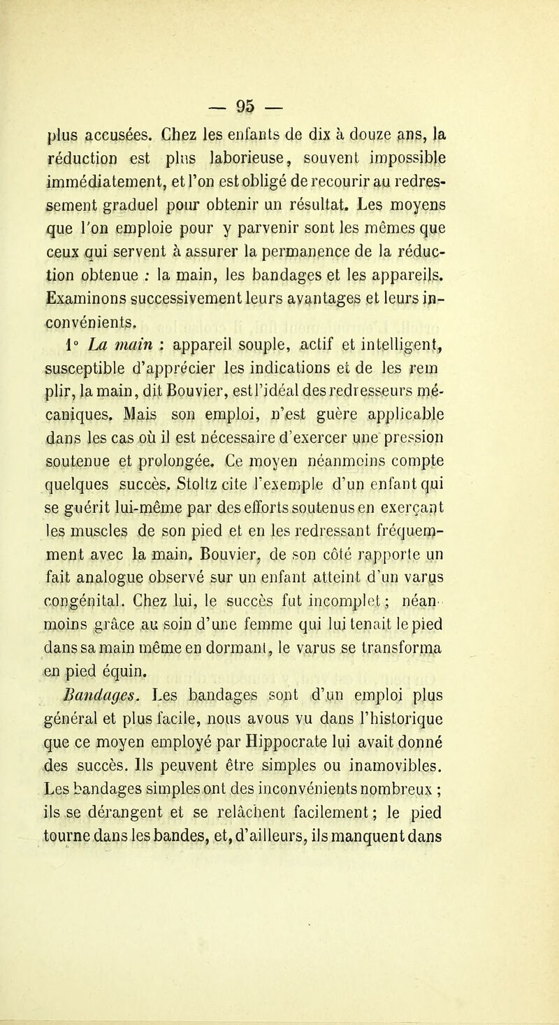 plus accusées. Chez les enfants de dix à douze ans, la réduction est pins laborieuse, souvent impossible immédiatement, et l’on est obligé de recourir au redres- sement graduel pour obtenir un résultat. Les moyens que l'on emploie pour y parvenir sont les mêmes que ceux qui servent à assurer la permanence de la réduc- tion obtenue ; la main, les bandages et les appareils. Examinons successivement leurs avantages et leurs in- convénients. 1° La main : appareil souple, actif et intelligent, susceptible d’apprécier les indications et de les rem plir, la main, dit Bouvier, est l’idéal des redresseurs mé- caniques. Mais son emploi, n’est guère applicable dans les cas où il est nécessaire d’exercer une pression soutenue et prolongée. Ce moyen néanmoins compte quelques succès. Stoltz cite l’exemple d’un enfant qui se guérit lui-même par des efforts soutenus en exerçant les muscles de son pied et en les redressant fréquem- ment avec la main. Bouvier, de son côté rapporte un fait analogue observé sur un enfant atteint d’un varus congénital. Chez lui, le succès fut incomplet,; néan- moins grâce au soin d’une femme qui lui tenait le pied dans sa main même en dormant, le varus se transforma en pied équin. Bandages. Les bandages sont d’un emploi plus général et plus facile, nous avous vu dans l’historique que ce moyen employé par Hippocrate lui avait donné des succès. Ils peuvent être simples ou inamovibles. Les bandages simples ont des inconvénients nombreux ; ils se dérangent et se relâchent facilement ; le pied tourne dans les bandes, et, d’ailleurs, ils manquent dans