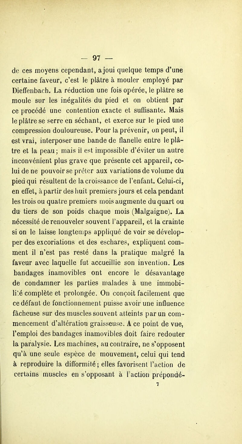 de ces moyens cependant, ajoui quelque temps d’une certaine faveur, c’est le plâtre à mouler employé par Dieffenbaeh. La réduction une fois opérée, le plâtre se moule sur les inégalités du pied et on obtient par ce procédé une contention exacte et suffisante. Mais le plâtre se serre en séchant, et exerce sur le pied une compression douloureuse. Pour la prévenir, on peut, il est vrai, interposer une bande de flanelle entre le plâ- tre et la peau; mais il est impossible d’éviter un autre inconvénient plus grave que présente cet appareil, ce- lui de ne pouvoir se prêter aux variations de volume du pied qui résultent de la croissance de l’enfant. Celui-ci, en effet, à partir des huit premiers jours et cela pendant les trois ou quatre premiers mois augmente du quart ou du tiers de son poids chaque mois (Malgaigne). La nécessité de renouveler souvent l’appareil, et la crainte si on le laisse longtemps appliqué de voir se dévelop- per des excoriations et des eschares, expliquent com- ment il n’est pas resté dans la pratique malgré la faveur avec laquelle fut accueillie son invention. Les bandages inamovibles ont encore le désavantage de condamner les parties malades à une immobi- lité complète et prolongée. On conçoit facilement que ce défaut de fonctionnement puisse avoir une influence fâcheuse sur des muscles souvent atteints par un com- mencement d’altération graisseuse. A ce point de vue, l’emploi des bandages inamovibles doit faire redouter la paralysie. Les machines, au contraire, ne s’opposent qu’à une seule espèce de mouvement, celui qui tend à reproduire la difformité; elles favorisent l’action de certains muscles en s’opposant à faction prépondé- 7