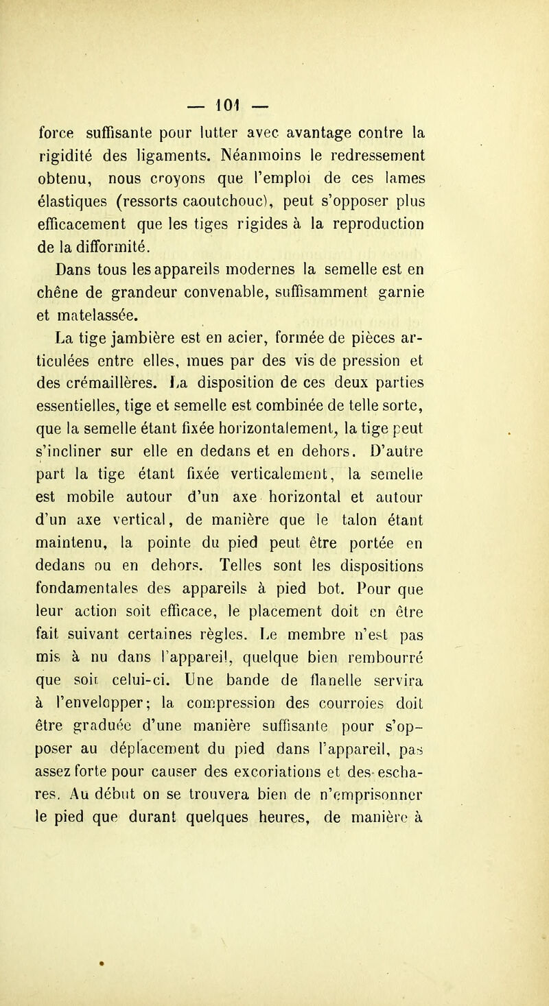 force suffisante pour lutter avec avantage contre la rigidité des ligaments. Néanmoins le redressement obtenu, nous croyons que l’emploi de ces lames élastiques (ressorts caoutchouc), peut s’opposer plus efficacement que les tiges rigides à la reproduction de la difformité. Dans tous les appareils modernes la semelle est en chêne de grandeur convenable, suffisamment garnie et matelassée. La tige jambière est en acier, formée de pièces ar- ticulées entre elles, mues par des vis de pression et des crémaillères. La disposition de ces deux parties essentielles, tige et semelle est combinée de telle sorte, que la semelle étant fixée horizontalement, la tige peut s’incliner sur elle en dedans et en dehors. D’autre part la tige étant fixée verticalement, la semelle est mobile autour d’un axe horizontal et autour d’un axe vertical, de manière que le talon étant maintenu, la pointe du pied peut être portée en dedans ou en dehors. Telles sont les dispositions fondamentales des appareils à pied bot. Pour que leur action soit efficace, le placement doit en être fait suivant certaines règles. Le membre n’est pas mis à nu dans l’appareil, quelque bien rembourré que soir, celui-ci. Une bande de flanelle servira à l’envelopper; la compression des courroies doit être graduée d’une manière suffisante pour s’op- poser au déplacement du pied dans l’appareil, pas assez forte pour causer des excoriations et des- escha- res. Au début on se trouvera bien de n’emprisonner le pied que durant quelques heures, de manière à