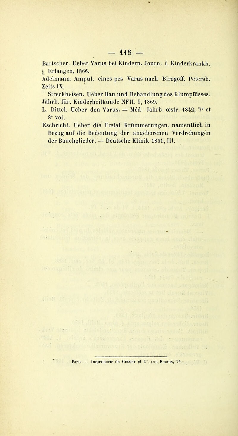 Bartscher. Ueber Varus bei Kindern. Journ. f. Kinderkrankh. y. Erlangen, 1866. Adelmann. Amput. eines pes Yarus nach Birogoff. Petersb. Zeits IX. Streckheisen. Ueber Bau und Behandlungdes Klumpfüsses. Jahrb. für. Kinderheilkunde NF1I. I, 1869. L. Dittel. Ueber den Varus. — Méd. Jahrb. œstr. 1842, 7° et 8° vol. Eschricht. Ueber die Fœtal Krümmerungen, namentlich in Bezug auf die Bedeutung der angeborenen Verdrehungen der Bauehglieder. — Deutsche Klinik 1851, III. Parie. - Imprimerie de Ctisset et C', rue Racine, 26