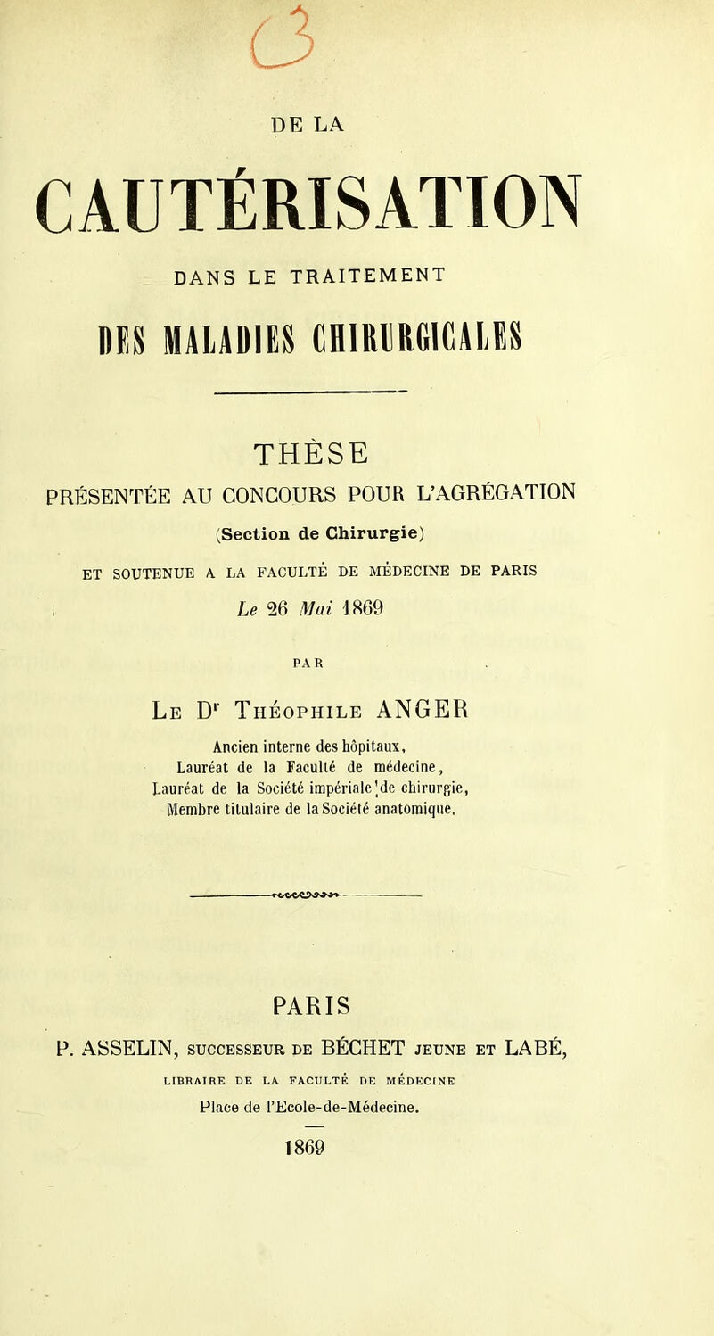 CAUTÉRISATION DANS LE TRAITEMENT DES MALADIES CHIRURGICALES THÈSE PRÉSENTÉE AU CONCOURS POUR L’AGRÉGATION (Section de Chirurgie) ET SOUTENUE A LA FACULTÉ DE MÉDECINE DE PARIS Le 26 Mai 1869 PA R Le Dr Théophile ANGER Ancien interne des hôpitaux, Lauréat de la Faculté de médecine, Lauréat de la Société impériale Me chirurpie, Membre titulaire de la Société anatomique. PARIS P. ASSELIN, successeur de BÉCHET jeune et LABÉ, LIBRAIRE DE LA FACULTÉ DE MEDECINE Place de l’Ecole-de-Médecine. 1869