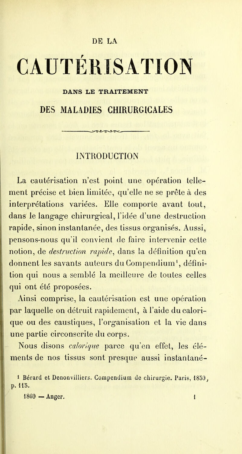 CAUTÉRISATION DANS LE TRAITEMENT DES MALADIES CHIRURGICALES INTRODUCTION La cautérisation n’est point une opération telle- ment précise et bien limitée, qu’elle ne se prête à des interprétations variées. Elle comporte avant tout, dans le langage chirurgical, l’idée d’une destruction rapide, sinon instantanée, des tissus organisés. Aussi, pensons-nous qu’il convient de faire intervenir cette notion, de destruction rapide, dans la définition qu’en donnent les savants auteurs du Compendium1, défini- tion qui nous a semblé la meilleure de toutes celles qui ont été proposées. Ainsi comprise, la cautérisation est une opération par laquelle on détruit rapidement, à l’aide du calori- que ou des caustiques, l’organisation et la vie dans une partie circonscrite du corps. Nous disons calorique parce qu’en effet, les élé- ments de nos tissus sont presque aussi instantané- 1 Bérard et Denonvilliers. Compendium de chirurgie. Paris, 1859^ p. llo. 1869 — Angcr. 1