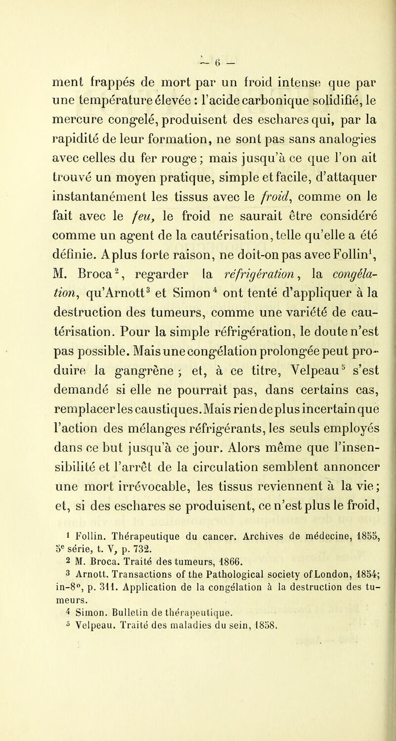 ment frappés de mort par un froid intense que par une température éfevée : l’acide carbonique solidifié, le mercure congelé, produisent des eschares qui, par la rapidité de leur formation, ne sont pas sans analogies avec celles du fer rouge ; mais jusqu’à ce que l’on ait trouvé un moyen pratique, simple et facile, d’attaquer instantanément les tissus avec le froid, comme on le fait avec le feu, le froid ne saurait être considéré comme un agent de la cautérisation, telle qu’elle a été définie. Aplus forte raison, ne doit-on pas avecFollin1, M. Broca2, regarder la réfrigération, la congéla- tion, qu’Arnott3 et Simon4 ont tenté d’appliquer à la destruction des tumeurs, comme une variété de cau- térisation. Pour la simple réfrigération, le doute n’est pas possible. Mais une congélation prolongée peut pro- duire la gangrène ; et, à ce titre, Velpeau5 s’est demandé si elle ne pourrait pas, dans certains cas, remplacer les caustiques. Mais rien de plus incertain que l’action des mélanges réfrigérants, les seuls employés dans ce but jusqu’à ce jour. Alors même que l’insen- sibilité et l’arrêt de la circulation semblent annoncer une mort irrévocable, les tissus reviennent à la vie ; et, si des eschares se produisent, ce n’est plus le froid, 1 Follin. Thérapeutique du cancer. Archives de médecine, 1855, 5e série, t. V, p. 732. 2 M. Broca. Traité des tumeurs, 1866. 3 Arnott. Transactions of the Pathological society ofLondon, 1854; in-8°, p. 311. Application de la congélation à la destruction des tu- meurs. 1 Simon. Bulletin de thérapeutique. 5 Velpeau. Traité des maladies du sein, 1858.