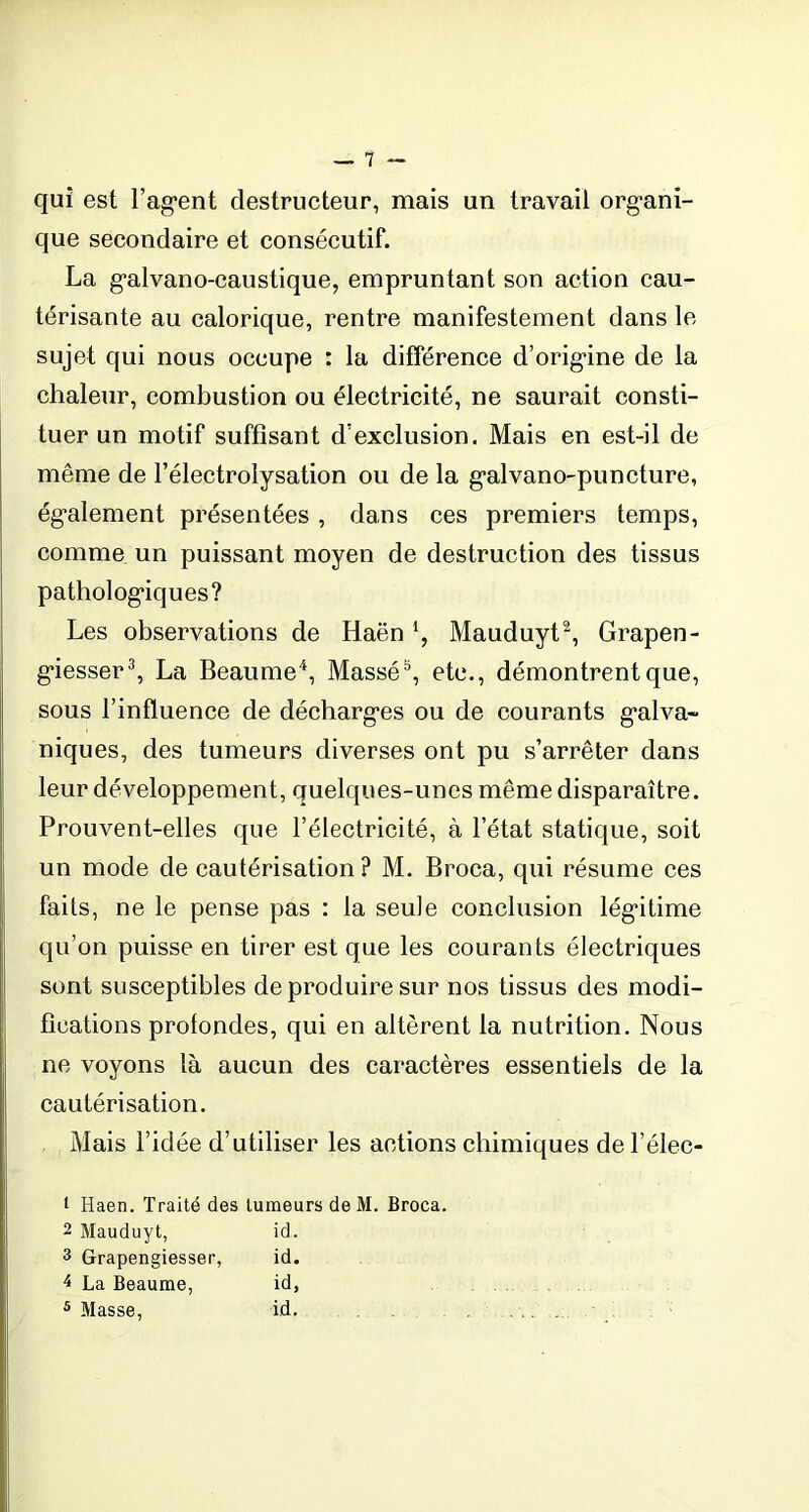 1 qui est Fagent destructeur, mais un travail organi- que secondaire et consécutif. La galvano-caustique, empruntant son action cau- térisante au calorique, rentre manifestement dans le sujet qui nous occupe : la différence d’origine de la chaleur, combustion ou électricité, ne saurait consti- tuer un motif suffisant d’exclusion. Mais en est-il de même de l’électrolysation ou de la galvano-puncture, également présentées, dans ces premiers temps, comme un puissant moyen de destruction des tissus pathologiques? Les observations de Haën l, Mauduyt2, Grapen- giesser3, La Beaume4, Massé5, etc., démontrent que, sous l’influence de décharges ou de courants galva- niques, des tumeurs diverses ont pu s’arrêter dans leur développement, quelques-unes même disparaître. Prouvent-elles que l’électricité, à l’état statique, soit un mode de cautérisation? M. Broca, qui résume ces faits, ne le pense pas : la seule conclusion légitime qu’on puisse en tirer est que les courants électriques sont susceptibles de produire sur nos tissus des modi- fications profondes, qui en altèrent la nutrition. Nous ne voyons là aucun des caractères essentiels de la cautérisation. Mais l’idée d’utiliser les actions chimiques de l’élec- i Haen. Traité des tumeurs de M. Broca. 2 Mauduyt, id. 3 Grapengiesser, id. 4 La Beaume, id, 5 Masse, id.