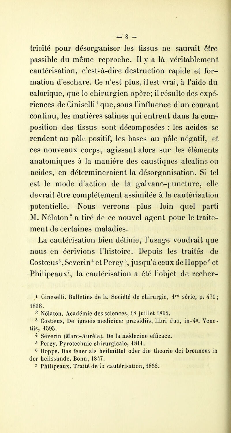 tricité pour désorganiser les tissus ne saurait être passible du même reproche. Il y a là véritablement cautérisation, c’est-à-dire destruction rapide et for- mation d’eschare. Ce n’est plus, il est vrai, à l’aide du calorique, que le chirurgien opère; il résulte des expé- riences de Ciniselli1 que, sous l’influence d’un courant continu, les matières salines qui entrent dans la com- position des tissus sont décomposées : les acides se rendent au pôle positif, les bases au pôle négatif, et ces nouveaux corps, agissant alors sur les éléments anatomiques à la manière des caustiques alcalins ou acides, en détermineraient la désorganisation. Si tel est le mode d’action de la galvano-puncture, elle devrait être complètement assimilée à la cautérisation potentielle. Nous verrons plus loin quel parti M. Nélaton2 a tiré de ce nouvel ag’ent pour le traite- ment de certaines maladies. La cautérisation bien définie, l’usage voudrait que nous en écrivions l’histoire. Depuis les traités de Costœus3,Severin4 et Percys, jusqu’à ceux de HoppeG et Philipeaux7, la cautérisation a été l’objet de recher- t Cineselli. Bulletins de la Société de chirurgie. lre série, p. 471 ; 1868. 2 Nélaton. Académie des sciences, 18 juillet 1864. 3 Costæus, De ignœis medicinæ præsidiis, libri duo, in-4°. Vene- tiis, 1695. 4 Séverin (Marc-Aurèle). De la médecine efficace. 5 Percy. Pyrotechnie chirurgicale, 1811. 6 Hoppe. Das feuer als heilmittel oder die théorie dei brenneus in der heilssunde. Bonn, 1847. 7 Philipeaux. Traité de ia cautérisation, 1856.