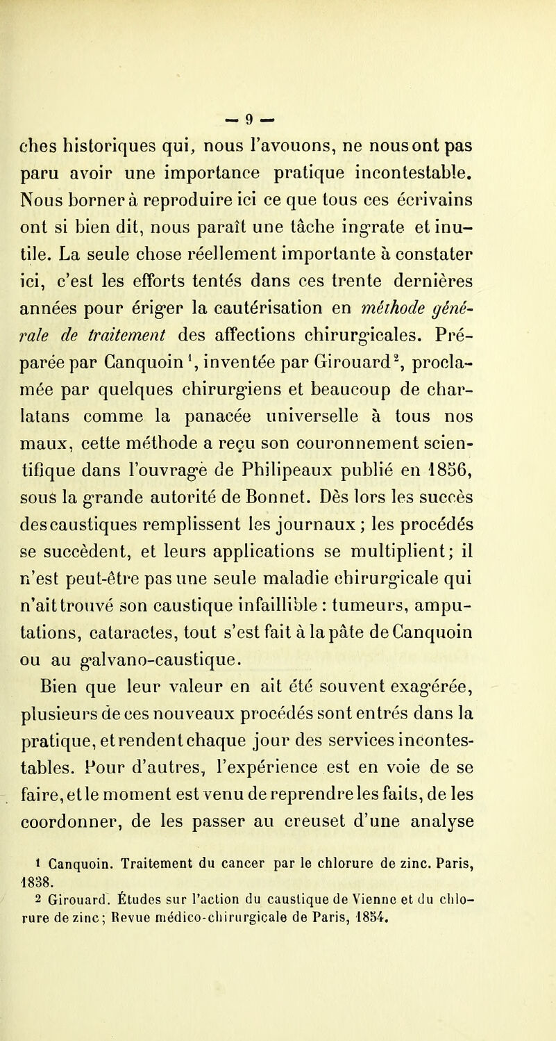 ches historiques qui, nous l’avouons, ne nous ont pas paru avoir une importance pratique incontestable. Nous bornera reproduire ici ce que tous ces écrivains ont si bien dit, nous paraît une tâche ingrate et inu- tile. La seule chose réellement importante à constater ici, c’est les efforts tentés dans ces trente dernières années pour érig*er la cautérisation en méthode géné- rale de traitement des affections chirurgicales. Pré- parée par Ganquoin ', inventée par Girouard1 2, procla- mée par quelques chirurgiens et beaucoup de char- latans comme la panacée universelle à tous nos maux, cette méthode a reçu son couronnement scien- tifique dans fouvrag’è de Philipeaux publié en 1856, sous la grande autorité de Bonnet. Dès lors les succès des caustiques remplissent les journaux ; les procédés se succèdent, et leurs applications se multiplient; il n’est peut-être pas une seule maladie chirurgicale qui n’ait trouvé son caustique infaillible : tumeurs, ampu- tations, cataractes, tout s’est fait à la pâte de Ganquoin ou au g’alvano-caustique. Bien que leur valeur en ait été souvent exagérée, plusieurs de ces nouveaux procédés sont entrés dans la pratique, etrendent chaque jour des services incontes- tables. Pour d’autres, l’expérience est en voie de se faire, et le moment est venu de reprendre les faits, de les coordonner, de les passer au creuset d’une analyse 1 Canquoin. Traitement du cancer par le chlorure de zinc. Paris, 1838. 2 Girouard. Études sur l’action du caustique de Vienne et du chlo- rure de zinc; Revue médico-chirurgicale de Paris, 1854.