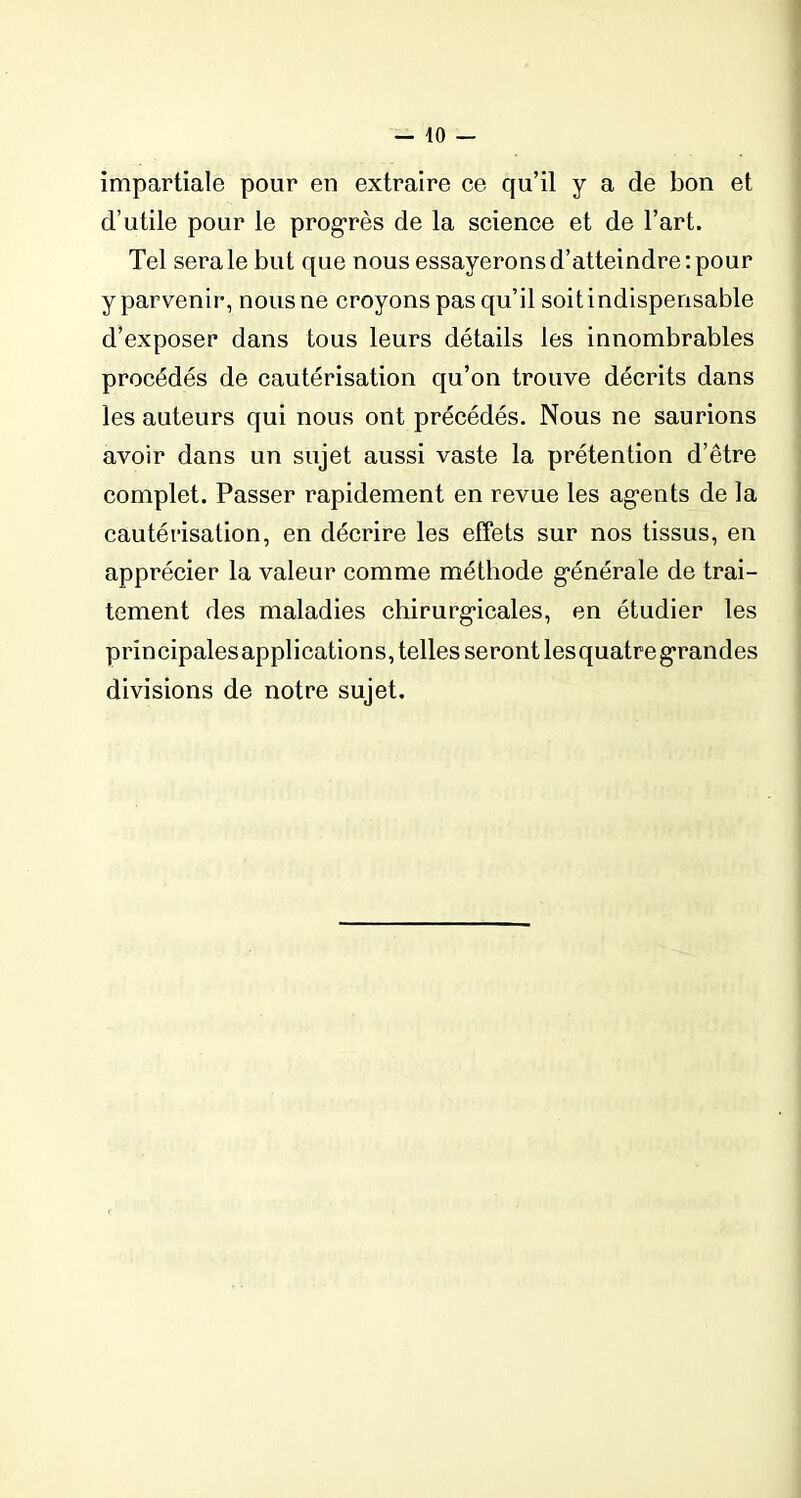 impartiale pour en extraire ce qu’il y a de bon et d’utile pour le progrès de la science et de l’art. Tel sera le but que nous essayerons d’atteindre : pour y parvenir, nous ne croyons pas qu’il soit indispensable d’exposer dans tous leurs détails les innombrables procédés de cautérisation qu’on trouve décrits dans les auteurs qui nous ont précédés. Nous ne saurions avoir dans un sujet aussi vaste la prétention d’être complet. Passer rapidement en revue les agents de la cautérisation, en décrire les effets sur nos tissus, en apprécier la valeur comme méthode générale de trai- tement des maladies chirurgicales, en étudier les principalesapplications, telles seront lesquatregrandes divisions de notre sujet.