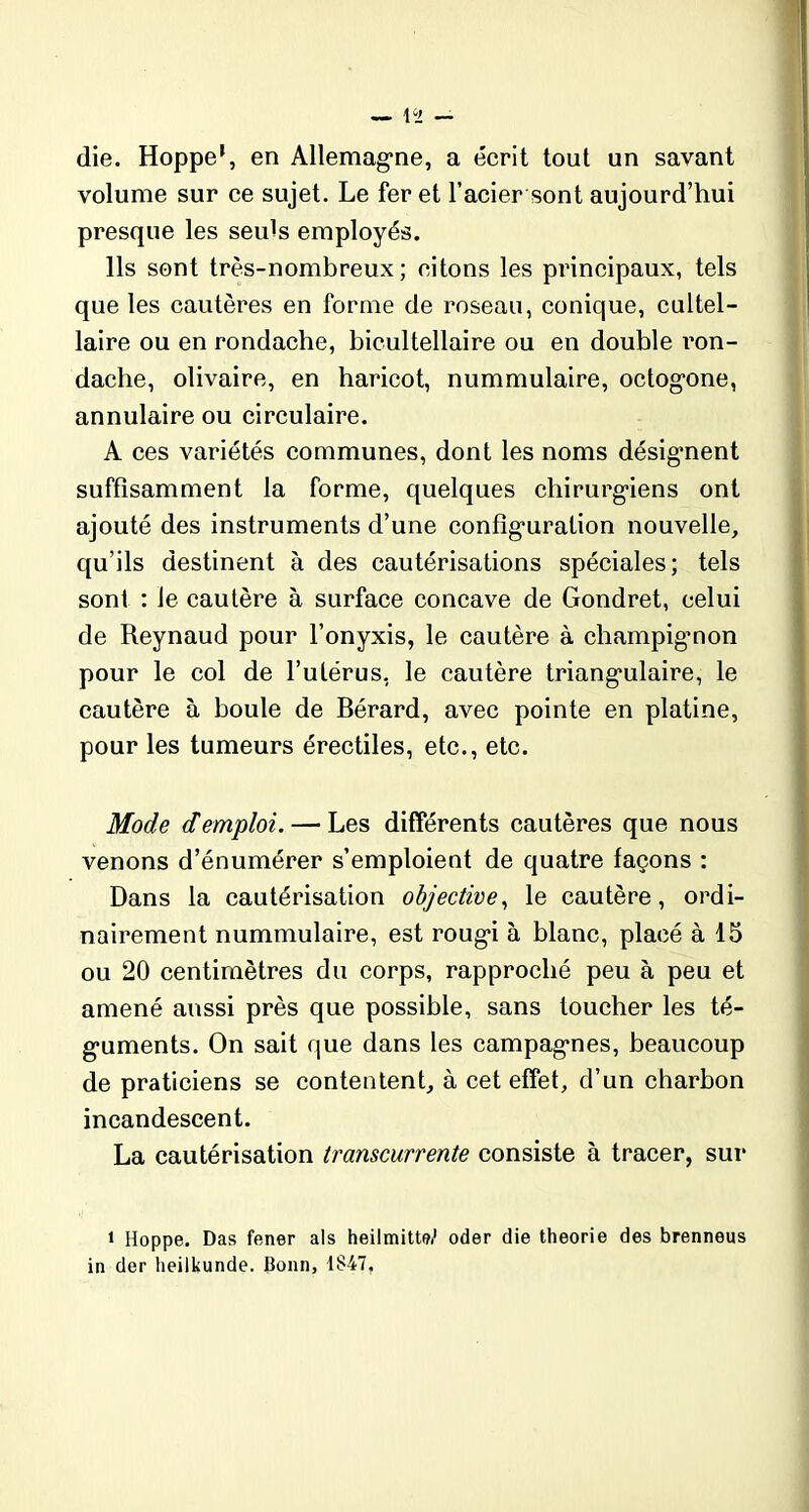 die. Hoppe', en Allemagne, a écrit tout un savant volume sur ce sujet. Le fer et l’acier sont aujourd’hui presque les seuls employés. Ils sont très-nombreux; citons les principaux, tels que les cautères en forme de roseau, conique, cultel- laire ou en rondache, bicultellaire ou en double ron- dache, olivaire, en haricot, nummulaire, octogone, annulaire ou circulaire. A ces variétés communes, dont les noms désignent suffisamment la forme, quelques chirurgiens ont ajouté des instruments d’une configuration nouvelle, qu’ils destinent à des cautérisations spéciales; tels sont : le cautère à surface concave de Gondret, celui de Reynaud pour l’onyxis, le cautère à champigmon pour le col de l’utérus, le cautère triangulaire, le cautère à boule de Bérard, avec pointe en platine, pour les tumeurs érectiles, etc., etc. Mode demploi. — Les différents cautères que nous venons d’énumérer s’emploient de quatre façons : Dans la cautérisation objective, le cautère, ordi- nairement nummulaire, est rougi à blanc, placé à 15 ou 20 centimètres du corps, rapproché peu à peu et amené aussi près que possible, sans toucher les té- guments. On sait que dans les campagnes, beaucoup de praticiens se contentent, à cet effet, d’un charbon incandescent. La cautérisation transcurrente consiste à tracer, sur i Hoppe. Das fener als heilmitte.1 oder die théorie des brenneus in der heilkunde. Bonn, 1847.