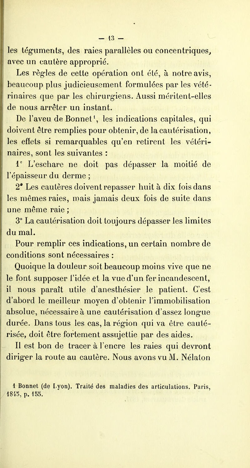 les téguments, (les raies parallèles ou concentriques,, avec un cautère approprié. Les règles de cette opération ont été, à notre avis, beaucoup plus judicieusement formulées par les vété- rinaires que par les chirurgiens. Aussi méritent-elles de nous arrêter un instant. De l’aveu de Bonnet1, les indications capitales, qui doivent être remplies pour obtenir, de la cautérisation, les effets si remarquables qu’en retirent les vétéri- naires, sont les suivantes : Ie L’eschare ne doit pas dépasser la moitié de l’épaisseur du derme ; 2* Les cautères doivent repasser huit à dix fois dans les mêmes raies, mais jamais deux fois de suite dans une même raie ; 3° La cautérisation doit toujours dépasser les limites du mal. Pour remplir ces indications, un certain nombre de conditions sont nécessaires : Quoique la douleur soit beaucoup moins vive que ne le font supposer l’idée et la vue d’un fer incandescent, il nous paraît utile d’anesthésier le patient. C’est d’abord le meilleur moyen d’obtenir l'immobilisation absolue, nécessaire à une cautérisation d’assez longue durée. Dans tous les cas, la région qui va être cauté- risée, doit être fortement assujettie par des aides. Il est bon de tracer à l’encre les raies qui devront diriger la route au cautère. Nous avons vu M. Nélalon 1 Bonnet (de I yon). Traité des maladies des articulations. Paris, 1845, p.155.