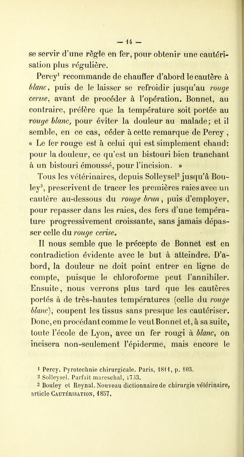 se servir d’une règle en fer, pour obtenir une cautéri- sation plus régulière. Percy1 recommande de chauffer d’abord le cautère à blanc, puis de le laisser se refroidir jusqu’au rouge cerise, avant de procéder à l’opération. Bonnet, au contraire, préfère que la température soit portée au rouge blanc, pour éviter la douleur au malade; et il semble, en ce cas, céder à cette remarque de Percy , « Le fer rouge est à celui qui est simplement chaud: pour la douleur, ce qu’est un bistouri bien tranchant à un bistouri émoussé, pour l’incision. » Tous les vétérinaires, depuis Solleysel2 jusqu’à Bou- ley3, prescrivent de tracer les premières raies avec un cautère au-dessous du rouge brun, puis d’employer, pour repasser dans les raies, des fers d’une tempéra- ture progressivement croissante, sans jamais dépas- ser celle du rouge cerise. Il nous semble que le précepte de Bonnet est en contradiction évidente avec le but à atteindre. D’a- bord, la douleur ne doit point entrer en ligne de compte, puisque le chloroforme peut l’annihiler. Ensuite, nous verrons plus tard que les cautères portés à de très-hautes températures (celle du rouge blanc), coupent les tissus sans presque les cautériser. Donc, en procédant comme le veut Bonnet et, à sa suite, toute l’école de Lyon, avec un fer rougi à blanc, on incisera non-seulement l’épiderme, mais encore le 1 Percy. Pyrotechnie chirurgicale. Paris, 1811, p. 103. 2 Solleysel. Parfait mareschal, 1733. 3 Bouley et Reynal. Nouveau dictionnaire de chirurgie vétérinaire, article Cautérisation, 1837.